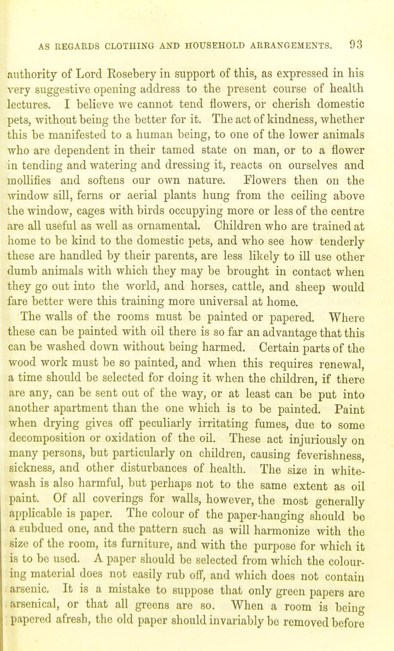 authority of Lord Eosebery in support of this, as expressed in his very suggestive opening address to the present course of health lectures. I believe we cannot tend flowers, or cherish domestic pets, without being the better for it. The act of kindness, whether this be manifested to a human being, to one of the lower animals who are dependent in their tamed state on man, or to a flower in tending and watering and dressing it, reacts on ourselves and mollifies and softens our own nature. Flowers then on the window sill, ferns or aerial plants hung from the ceiling above the window, cages with birds occupying more or less of the centre are all useful as well as ornamental. Children who are trained at home to be kind to the domestic pets, and who see how tenderly these are handled by their parents, are less likely to ill use other dumb animals with which they may be brought in contact when they go out into the world, and horses, cattle, and sheep would fare better were this training more universal at home. The walls of the rooms must be painted or papered. Where these can be painted with oil there is so far an advantage that this can be washed down without being harmed. Certain parts of the wood work must be so painted, and when this requires renewal, a time should be selected for doing it when the children, if there are any, can be sent out of the way, or at least can be put into another apartment than the one which is to be painted. Paint when drying gives off peculiarly irritating fumes, due to some decomposition or oxidation of the oil. These act injuriously on many persons, but particularly on children, causing feverishness, sickness, and other disturbances of health. The size in white- wash is also harmful, but perhaps not to the same extent as oil paint. Of all coverings for walls, however, the most generally applicable is paper. The colour of the paper-hanging should be a subdued one, and the pattern such as will harmonize with the size of the room, its furniture, and with the purpose for which it is to be used. A paper should be selected from which the colour- ing material does not easily rub off, and which does not contain i arsenic. It is a mistake to suppose that only green papers are arsenical, or that all greens are so. When a room is being papered afresh, the old paper should invariably bo removed before