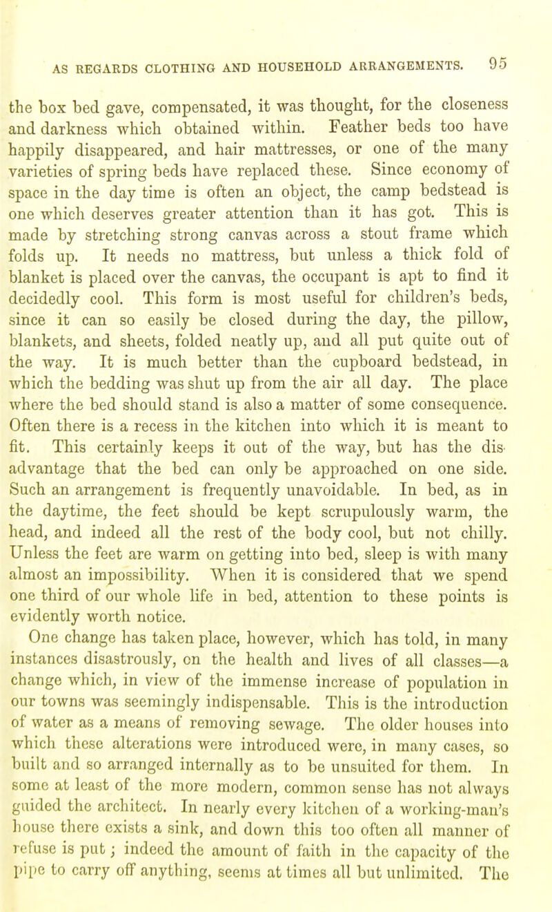 the box bed gave, compensated, it was thought, for the closeness and darkness which obtained within. Feather beds too have happily disappeared, and hair mattresses, or one of the many varieties of spring beds have replaced these. Since economy of space in the day time is often an object, the camp bedstead is one which deserves greater attention than it has got. This is made by stretching strong canvas across a stout frame which folds up. It needs no mattress, but unless a thick fold of blanket is placed over the canvas, the occupant is apt to find it decidedly cool. This form is most useful for children's beds, since it can so easily be closed during the day, the pillow, blankets, and sheets, folded neatly up, and all put quite out of the way. It is much better than the cupboard bedstead, in which the bedding was shut up from the air all day. The place where the bed should stand is also a matter of some consequence. Often there is a recess in the kitchen into which it is meant to fit. This certainly keeps it out of the way, but has the dis^ advantage that the bed can only be approached on one side. Such an arrangement is frequently unavoidable. In bed, as in the daytime, the feet should be kept scrupulously warm, the head, and indeed all the rest of the body cool, but not chilly. Unless the feet are warm on getting into bed, sleep is with many almost an impossibility. When it is considered that we spend one third of our whole life in bed, attention to these points is evidently worth notice. One change has taken place, however, which has told, in many instances disastrously, on the health and lives of all classes—a change which, in view of the immense increase of population in our towns was seemingly indispensable. This is the introduction of water as a means of removing sewage. The older houses into which these alterations were introduced were, in many cases, so built and so arranged internally as to be unsuited for them. In some at least of the more modern, common sense has not always guided the architect. In nearly every kitchen of a working-man's house there exists a sink, and down this too often all manner of refuse is put; indeed the amount of faith in the capacity of the pipe to carry off anything, seems at times all but unlimited. The