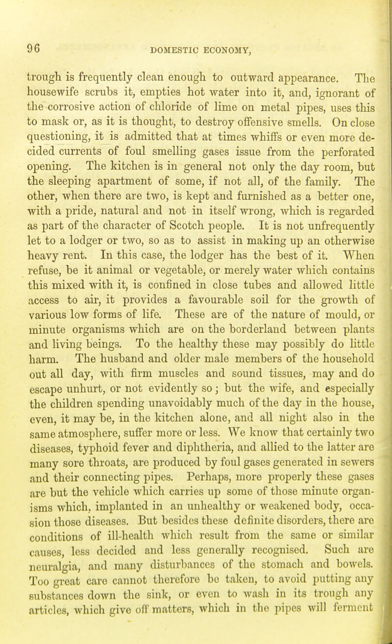 trough is frequently clean enough to outward appearance. The housewife scrubs it, empties hot water into it, and, ignorant of the corrosive action of chloride of lime on metal pipes, uses this to mask or, as it is thought, to destroy offensive smells. On close questioning, it is admitted that at times whiffs or even more de- cided currents of foul smelling gases issue from the perforated opening. The kitchen is in general not only the day room, but the sleeping apartment of some, if not all, of the family. The other, when there are two, is kept and furnished as a better one, with a pride, natural and not in itself wrong, which is regarded as part of the character of Scotch people. It is not unfrequently let to a lodger or two, so as to assist in making up an otherwise heavy rent. In this case, the lodger has the best of it. When refuse, be it animal or vegetable, or merely water which contains this mixed with it, is confined in close tubes and allowed little access to air, it provides a favourable soil for the growth of various low forms of life. These are of the nature of mould, or minute organisms which are on the borderland between plants and living beings. To the healthy these may possibly do little harm. The husband and older male members of the household out all day, with firm muscles and sound tissues, may and do escape unhurt, or not evidently so; but the wife, and especially the children spending unavoidably much of the day in the house, even, it may be, in the kitchen alone, and all night also in the same atmosphere, suffer more or less. We know that certainly two diseases, typhoid fever and diphtheria, aud allied to the latter are many sore throats, are produced by foul gases generated in sewers and their connecting pipes. Perhaps, more properly these gases are but the vehicle which carries up some of those minute organ- isms which, implanted in an unhealthy or weakened body, occa- sion those diseases. But besides these definite disorders, there are conditions of ill-health which result from the same or similar causes, less decided and less generally recognised. Such are neuralgia, and many disturbances of the stomach and bowels. Too great care cannot therefore bo taken, to avoid putting any substances down the sink, or even to wash in its trough any articles, which give off matters, which in the pipes will ferment