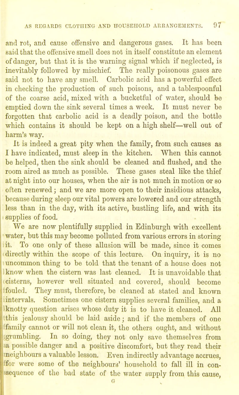 and rot, and cause offensive and dangerous gases. It has been said that the offensive smell does not in itself constitute an element of danger, but that it is the warning signal which if neglected, is inevitably followed by mischief. The really poisonous gases are said not to have any smell. Carbolic acid has a powerful effect in checking the production of such poisons, and a tablespoonful of the coarse acid, mixed with a bucketful of water, should be emptied down the sink several times a week. It must never be forgotten that carbolic acid is a deadly poison, and the bottle which contains it should be kept on a high shelf—well out of harm's way. It is indeed a great pity when the family, from such causes as I have indicated, must sleep in the kitchen. When this cannot be helped, then the sink should be cleaned and flushed, and the room aired as much as possible. These gases steal like the thief at night into our houses, when the air is not much in motion or so often renewed; and we are more open to their insidious attacks, because during sleep our vital powers are lowered and our strength less than in the day, with its active, bustling life, and with its : supplies of food. We are now plentifully supplied in Edinburgh with excellent ■ water, but this may become polluted from various errors in storing iit. To one only of these allusion will be made, since it comes directly within the scope of this lecture. On inquiry, it is no uncommon thing to be told that the tenant of a house does not iknow when the cistern was last cleaned. It is unavoidable that icisterns, however well situated and covered, should become I fouled. They must, therefore, be cleaned at stated and known intervals. Sometimes one cistern supplies several families, and a Iknotty question arises whose duty it is to have it cleaned. All •this jealousy should be laid aside; and if the members of one family cannot or will not clean it, tho others ought, and without grumbling. In so doing, they not only save themselves from m possible danger and a positive discomfort, but they read their rneighbours a valuable lesson. Even indirectly advantage accrues, ffor were some of the neighbours' household to fall ill in con- ssequence of the bad state of the water supply from this cause, o