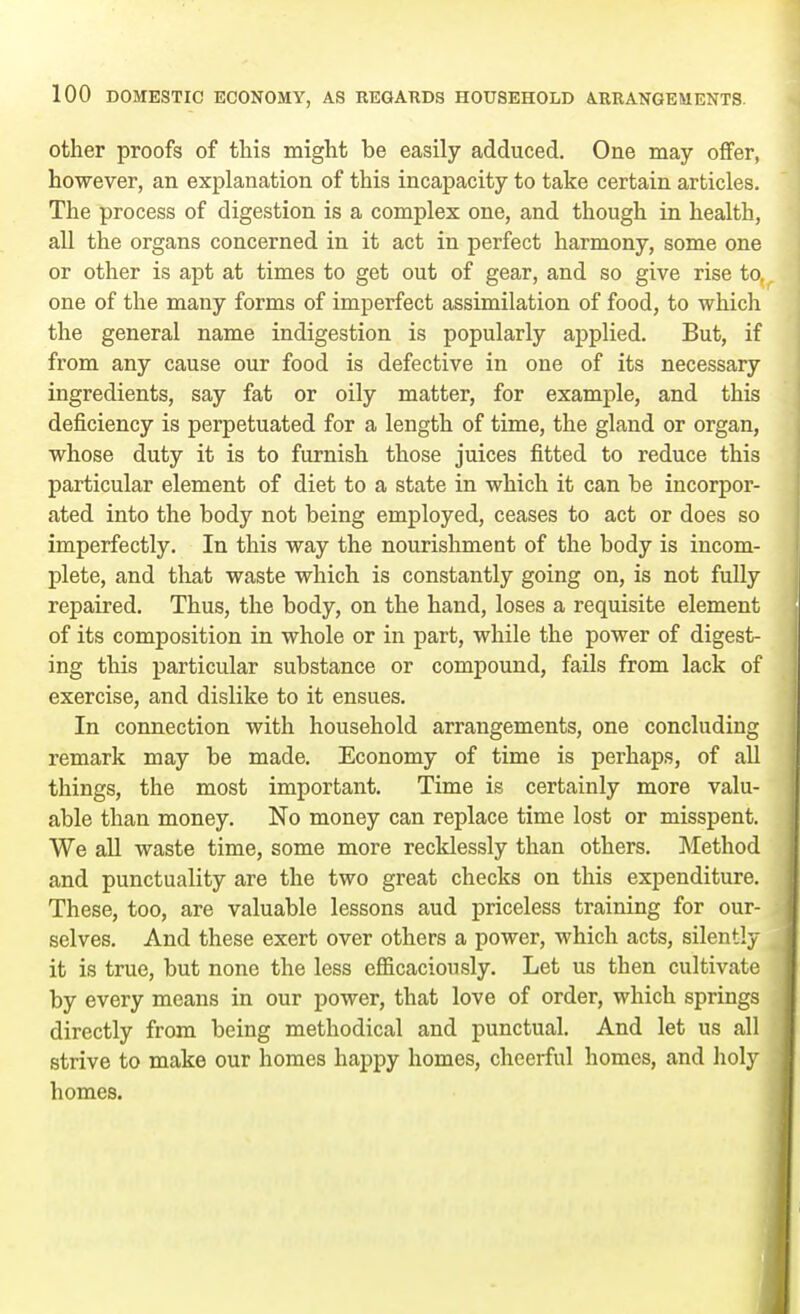 other proofs of this might be easily adduced. One may offer, however, an explanation of this incapacity to take certain articles. The process of digestion is a complex one, and though in health, all the organs concerned in it act in perfect harmony, some one or other is apt at times to get out of gear, and so give rise to. one of the many forms of imperfect assimilation of food, to which the general name indigestion is popularly applied. But, if from any cause our food is defective in one of its necessary ingredients, say fat or oily matter, for example, and this deficiency is perpetuated for a length of time, the gland or organ, whose duty it is to furnish those juices fitted to reduce this particular element of diet to a state in which it can be incorpor- ated into the body not being employed, ceases to act or does so imperfectly. In this way the nourishment of the body is incom- plete, and that waste which is constantly going on, is not fully repaired. Thus, the body, on the hand, loses a requisite element of its composition in whole or in part, while the power of digest- ing this particular substance or compound, fails from lack of exercise, and dislike to it ensues. In connection with household arrangements, one concluding remark may be made. Economy of time is perhaps, of all things, the most important. Time is certainly more valu- able than money. No money can replace time lost or misspent. We all waste time, some more recklessly than others. Method and punctuality are the two great checks on this expenditure. These, too, are valuable lessons aud priceless training for our- selves. And these exert over others a power, which acts, silently it is true, but none the less efficaciously. Let us then cultivate by every means in our power, that love of order, which springs directly from being methodical and punctual. And let us all strive to make our homes happy homes, cheerful homes, and holy homes.