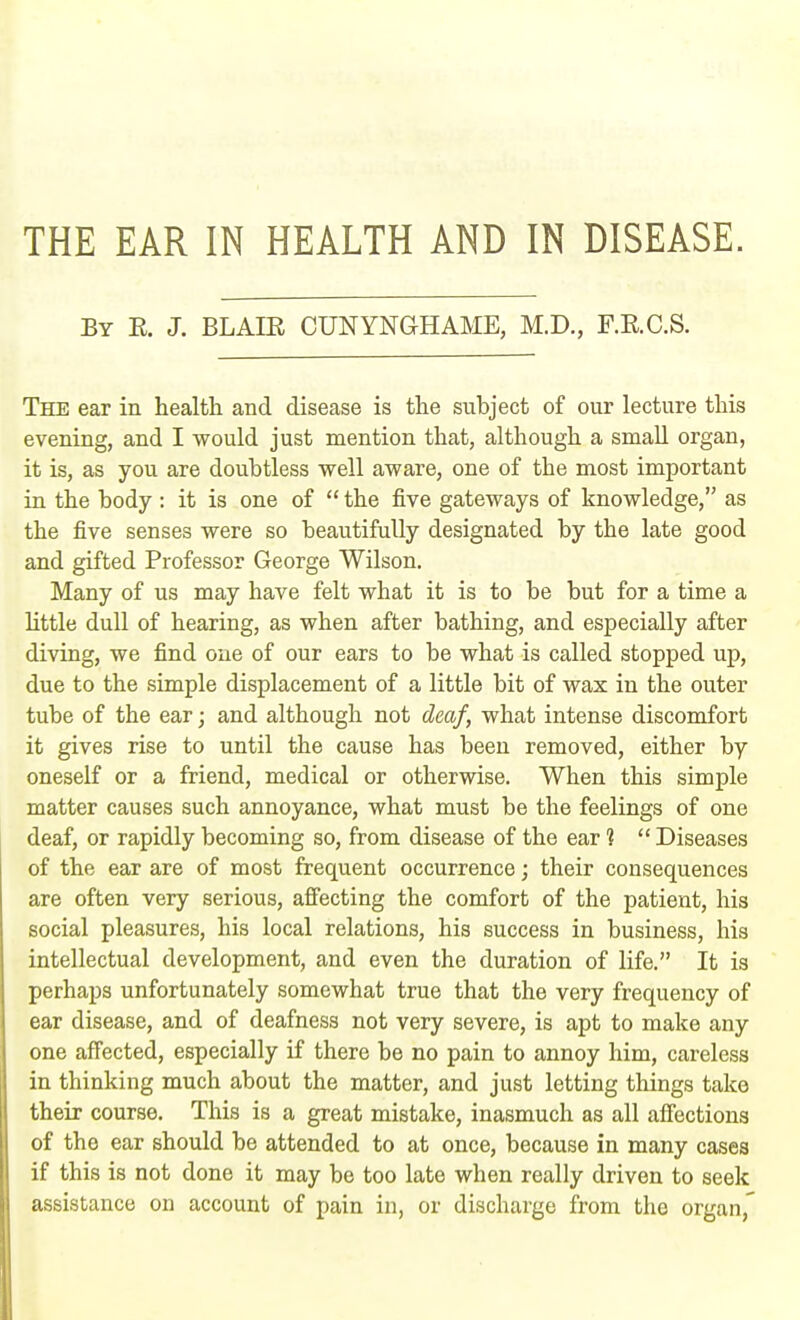 THE EAR IN HEALTH AND IN DISEASE. By R. J. BLAIR CUNYNGHAME, M.D., F.R.C.S. The ear in health and disease is the subject of our lecture this evening, and I would just mention that, although a small organ, it is, as you are doubtless well aware, one of the most important in the body : it is one of  the five gateways of knowledge, as the five senses were so beautifully designated by the late good and gifted Professor George Wilson. Many of us may have felt what it is to be but for a time a little dull of hearing, as when after bathing, and especially after diving, we find one of our ears to be what is called stopped up, due to the simple displacement of a little bit of wax in the outer tube of the ear; and although not deaf, what intense discomfort it gives rise to until the cause has been removed, either by oneself or a friend, medical or otherwise. When this simple matter causes such annoyance, what must be the feelings of one deaf, or rapidly becoming so, from disease of the ear ?  Diseases of the ear are of most frequent occurrence; their consequences are often very serious, affecting the comfort of the patient, his social pleasures, his local relations, his success in business, his intellectual development, and even the duration of life. It is perhaps unfortunately somewhat true that the very frequency of ear disease, and of deafness not very severe, is apt to make any one affected, especially if there be no pain to annoy him, careless in thinking much about the matter, and just letting things take their course. This is a great mistake, inasmuch as all affections of the ear should be attended to at once, because in many cases if this is not done it may be too late when really driven to seek assistance on account of pain in, or discharge from the organ,'