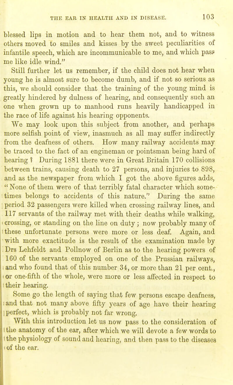 blessed lips in motion and to hear them not, and to witness others moved to smiles and kisses by the sweet peculiarities of infantile speech, which are incommunicable to me, and which pass me like idle wind. Still further let us remember, if the child does not hear when young he is almost sure to become dumb, and if not so serious as this, we should consider that the training of the young mind is greatly hindered by dulness of hearing, and consequently such an one when grown up to manhood runs heavily handicapped in the race of life against his hearing opponents. We may look upon this subject from another, and perhaps more selfish point of view, inasmuch as all may suffer indirectly from the deafness of others. How many railway accidents may be traced to the fact of an engineman or pointsman being hard of hearing ? During 1881 there were in Great Britain 170 collisions between trains, causing death to 27 persons, and injuries to 898, and as the newspaper from which I got the above figures adds,  None of them were of that terribly fatal character which some- times belongs to accidents of this nature. During the same period 32 passengers were killed when crossing railway lines, and 117 servants of the railway met with their deaths while walking, i crossing, or standing on the line on duty; now probably many of : these unfortunate persons were more or less deaf. Again, and with more exactitude is the result of the examination made by Drs Lehfeldt and Pollnow of Berlin as to the hearing powers of 160 of the servants employed on one of the Prussian railways, ; and who found that of this number 34, or more than 21 per cent., t or one-fifth of the whole, were more or less affected in respect to : their hearing. Some go the length of saying that few persons escape deafness, ; and that not many above fifty years of age have their hearing I perfect, which is probably not far wrong. With this introduction let us now pass to the consideration of i the anatomy of the ear, after which we will devote a few words to 'the physiology of sound and hearing, and then pass to the diseases i of the ear.