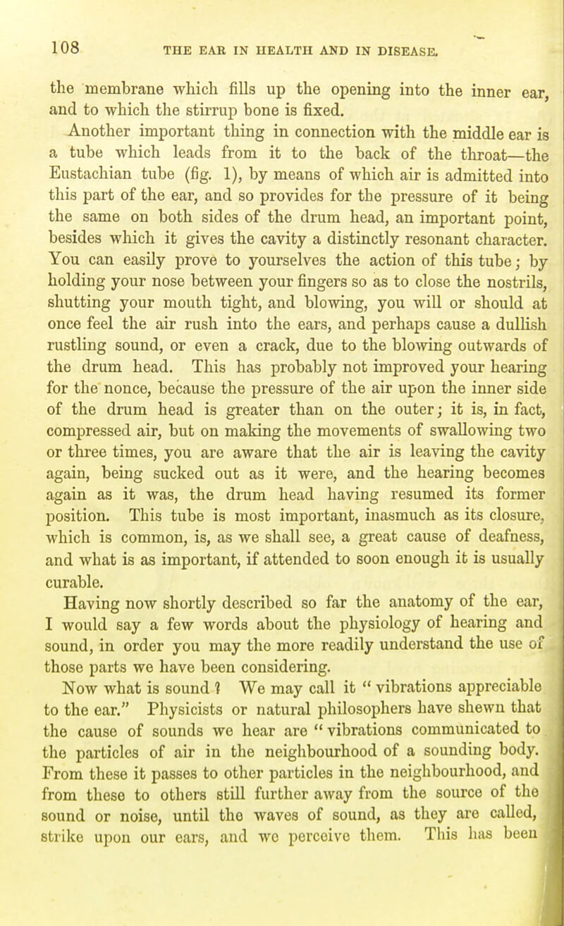 the membrane which fills up the opening into the inner ear and to which the stirrup bone is fixed. Another important thing in connection with the middle ear is a tube which leads from it to the back of the throat—the Eustachian tube (fig. 1), by means of which air is admitted into this part of the ear, and so provides for the pressure of it being the same on both sides of the drum head, an important point, besides which it gives the cavity a distinctly resonant character. You can easily prove to yourselves the action of this tube; by holding your nose between your fingers so as to close the nostrils, shutting your mouth tight, and blowing, you will or should at once feel the air rush into the ears, and perhaps cause a dullish rustling sound, or even a crack, due to the blowing outwards of the drum head. This has probably not improved your hearing for the nonce, because the pressure of the air upon the inner side of the drum head is greater than on the outer; it is, in fact, compressed air, but on making the movements of swallowing two or three times, you are aware that the air is leaving the cavity again, being sucked out as it were, and the hearing becomes again as it was, the drum head having resumed its former position. This tube is most important, inasmuch as its closure, which is common, is, as we shall see, a great cause of deafness, and what is as important, if attended to soon enough it is usually curable. Having now shortly described so far the anatomy of the ear, I would say a few words about the physiology of hearing and sound, in order you may the more readily understand the use of those parts we have been considering. Now what is sound 1 We may call it  vibrations appreciable to the ear. Physicists or natural philosophers have shewn that the cause of sounds we hear are  vibrations communicated to the particles of air in the neighbourhood of a sounding body. From these it passes to other particles in the neighbourhood, and from these to others still further away from the source of the sound or noise, until tho waves of sound, as they are called, strike upon our ears, and wo perceive them. This has been •