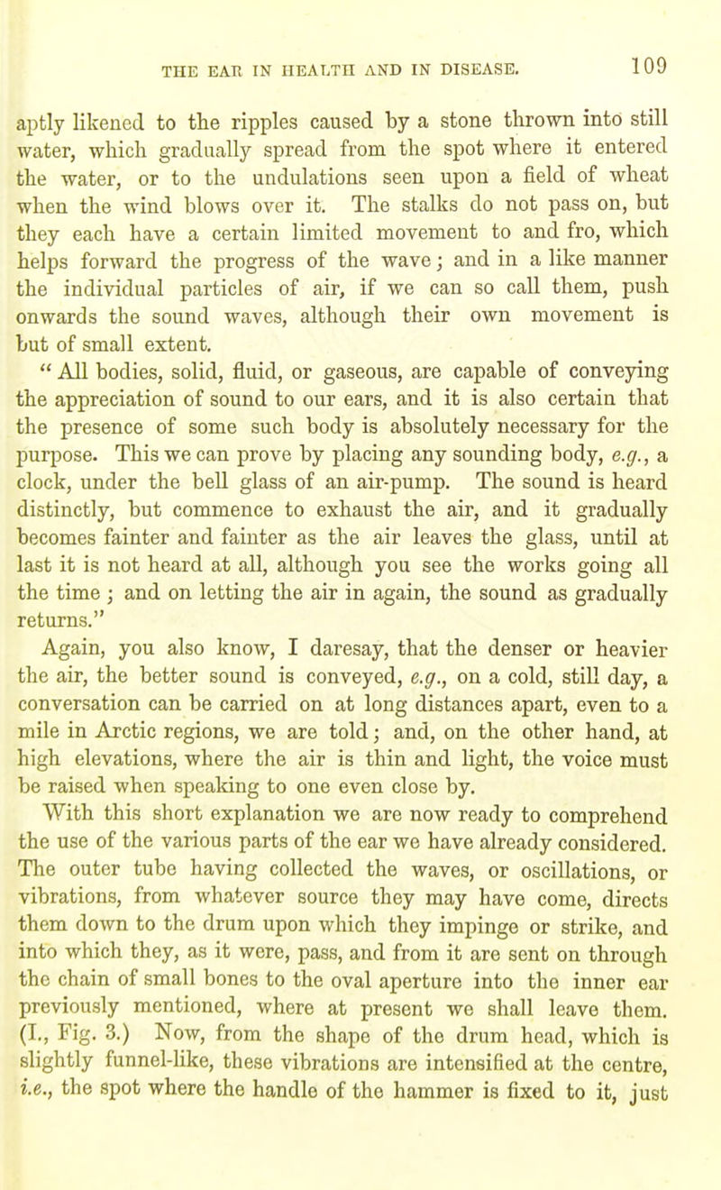 aptly likened to the ripples caused by a stone thrown into still water, which gradually spread from the spot where it entered the water, or to the undulations seen upon a field of wheat when the wind blows over it. The stalks do not pass on, but they each have a certain limited movement to and fro, which helps forward the progress of the wave; and in a like manner the individual particles of air, if we can so call them, push onwards the sound waves, although their own movement is but of small extent.  All bodies, solid, fluid, or gaseous, are capable of conveying the appreciation of sound to our ears, and it is also certain that the presence of some such body is absolutely necessary for the purpose. This we can prove by placing any sounding body, e.g., a clock, under the bell glass of an air-pump. The sound is heard distinctly, but commence to exhaust the air, and it gradually becomes fainter and fainter as the air leaves the glass, until at last it is not heard at all, although you see the works going all the time ; and on letting the air in again, the sound as gradually returns. Again, you also know, I daresay, that the denser or heavier the air, the better sound is conveyed, e.g., on a cold, still day, a conversation can be carried on at long distances apart, even to a mile in Arctic regions, we are told; and, on the other hand, at high elevations, where the air is thin and light, the voice must be raised when speaking to one even close by. With this short explanation we are now ready to comprehend the use of the various parts of the ear we have already considered. The outer tube having collected the waves, or oscillations, or vibrations, from whatever source they may have come, directs them down to the drum upon which they impinge or strike, and into which they, as it were, pass, and from it are sent on through the chain of small bones to the oval aperture into the inner ear previously mentioned, where at present we shall leave them. (I., Fig. 3.) Now, from the shape of the drum head, which is slightly funnel-like, these vibrations are intensified at the centre, i.e., the spot where the handle of the hammer is fixed to it, just