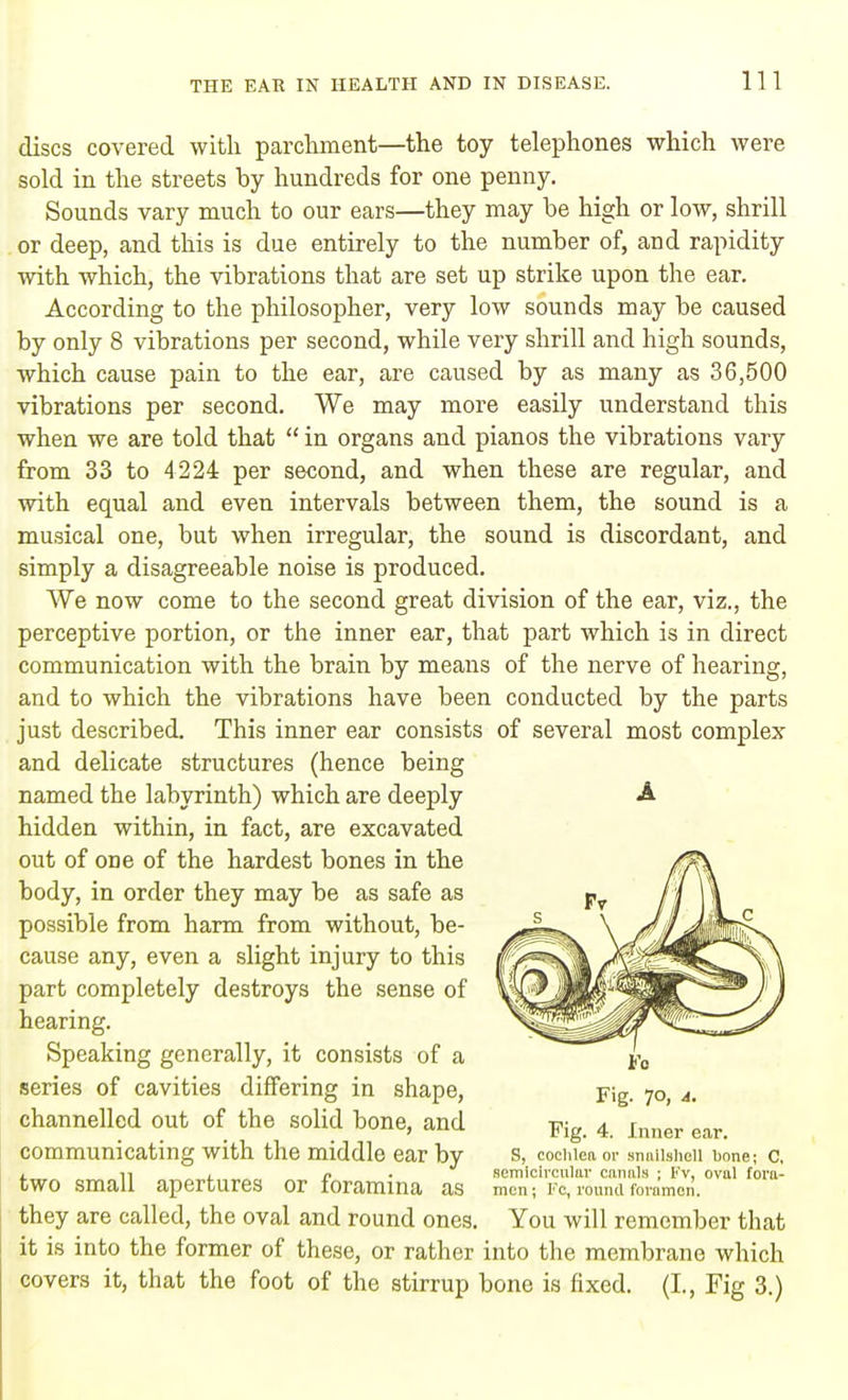 discs covered with parchment—the toy telephones which were sold in the streets by hundreds for one penny. Sounds vary much to our ears—they may be high or low, shrill or deep, and this is due entirely to the number of, and rapidity with which, the vibrations that are set up strike upon the ear. According to the philosopher, very low sounds may be caused by only 8 vibrations per second, while very shrill and high sounds, which cause pain to the ear, are caused by as many as 36,500 vibrations per second. We may more easily understand this when we are told that  in organs and pianos the vibrations vary from 33 to 4224 per second, and when these are regular, and with equal and even intervals between them, the sound is a musical one, but when irregular, the sound is discordant, and simply a disagreeable noise is produced. We now come to the second great division of the ear, viz., the perceptive portion, or the inner ear, that part which is in direct communication with the brain by means of the nerve of hearing, and to which the vibrations have been conducted by the parts just described. This inner ear consists of several most complex and delicate structures (hence being named the labyrinth) which are deeply hidden within, in fact, are excavated out of one of the hardest bones in the body, in order they may be as safe as possible from harm from without, be- cause any, even a slight injury to this part completely destroys the sense of hearing. Speaking generally, it consists of a series of cavities differing in shape, channelled out of the solid bone, and communicating with the middle ear by two small apertures or foramina as they are called, the oval and round ones it is into the former of these, or rather into the membrane which covers it, that the foot of the stirrup bone is fixed. (I., Fig 3.) A Fig. 4. Inner ear. S, cochlea or snnilshcll bone; C, semicircular canals ; Fv, ovul fora- men ; Fc, round foramen. You will remember that