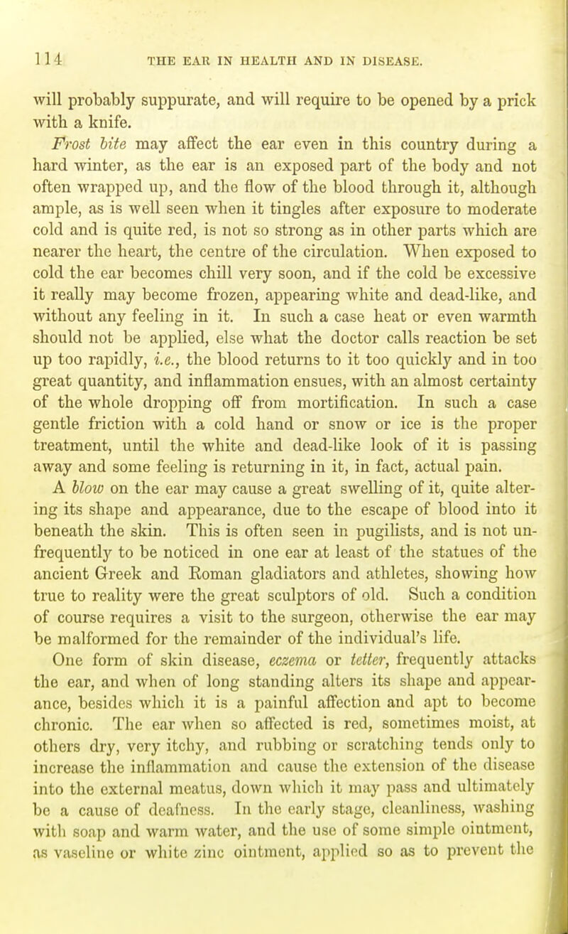 will probably suppurate, and will require to be opened by a prick with a knife. Frost bite may affect the ear even in this country during a hard winter, as the ear is an exposed part of the body and not often wrapped up, and the flow of the blood through it, although ample, as is well seen when it tingles after exposure to moderate cold and is quite red, is not so strong as in other parts which are nearer the heart, the centre of the circulation. When exposed to cold the ear becomes chill very soon, and if the cold be excessive it really may become frozen, appearing white and dead-like, and without any feeling in it. In such a case heat or even warmth should not be applied, else what the doctor calls reaction be set up too rapidly, i.e., the blood returns to it too quickly and in too great quantity, and inflammation ensues, with an almost certainty of the whole dropping off from mortification. In such a case gentle friction with a cold hand or snow or ice is the proper treatment, until the white and dead-like look of it is passing away and some feeling is returning in it, in fact, actual pain. A blow on the ear may cause a great swelling of it, quite alter- ing its shape and appearance, due to the escape of blood into it beneath the skin. This is often seen in pugilists, and is not un- frequentty to be noticed in one ear at least of the statues of the ancient Greek and Roman gladiators and athletes, showing how true to reality were the great sculptors of old. Such a condition of course requires a visit to the surgeon, otherwise the ear may be malformed for the remainder of the individual's life. One form of skin disease, eczema or tetter, frequently attacks the ear, and when of long standing alters its shape and appear- ance, besides which it is a painful affection and apt to become chronic. The ear when so affected is red, sometimes moist, at others dry, very itchy, and rubbing or scratching tends only to increase the inflammation and cause the extension of the disease into the external meatus, down which it may pass and ultimately be a cause of deafness. In the early stage, cleanliness, washing with soap and warm water, and the use of some simple ointment, as vaseline or white zinc ointment, applied so as to prevent the