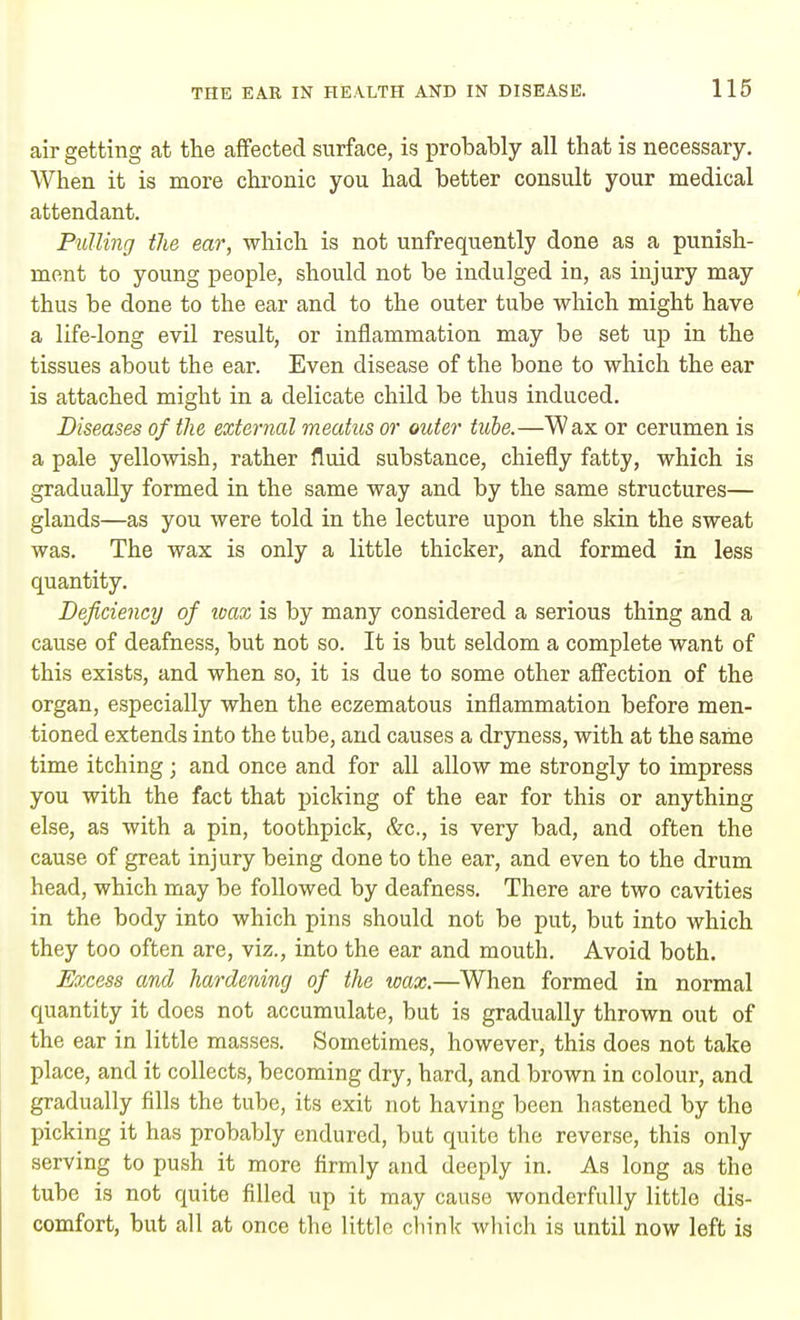 air getting at the affected surface, is probably all that is necessary. When it is more chronic you had better consult your medical attendant. Pulling the ear, which is not unfrequently done as a punish- ment to young people, should not be indulged in, as injury may thus be done to the ear and to the outer tube which might have a life-long evil result, or inflammation may be set up in the tissues about the ear. Even disease of the bone to which the ear is attached might in a delicate child be thus induced. Diseases of the external meatus or outer tube.—Wax or cerumen is a pale yellowish, rather fluid substance, chiefly fatty, which is gradually formed in the same way and by the same structures— glands—as you were told in the lecture upon the skin the sweat was. The wax is only a little thicker, and formed in less quantity. Deficiency of wax is by many considered a serious thing and a cause of deafness, but not so. It is but seldom a complete want of this exists, and when so, it is due to some other affection of the organ, especially when the eczematous inflammation before men- tioned extends into the tube, and causes a dryness, with at the same time itching; and once and for all allow me strongly to impress you with the fact that picking of the ear for this or anything else, as with a pin, toothpick, &c., is very bad, and often the cause of great injury being done to the ear, and even to the drum head, which may be followed by deafness. There are two cavities in the body into which pins should not be put, but into which they too often are, viz., into the ear and mouth. Avoid both. Excess and hardening of the wax.—When formed in normal quantity it does not accumulate, but is gradually thrown out of the ear in little masses. Sometimes, however, this does not take place, and it collects, becoming dry, hard, and brown in colour, and gradually fills the tube, its exit not having been hastened by the picking it has probably endured, but quite the reverse, this only serving to push it more firmly and deeply in. As long as the tube is not quite filled up it may cause wonderfully little dis- comfort, but all at once the little chink which is until now left is