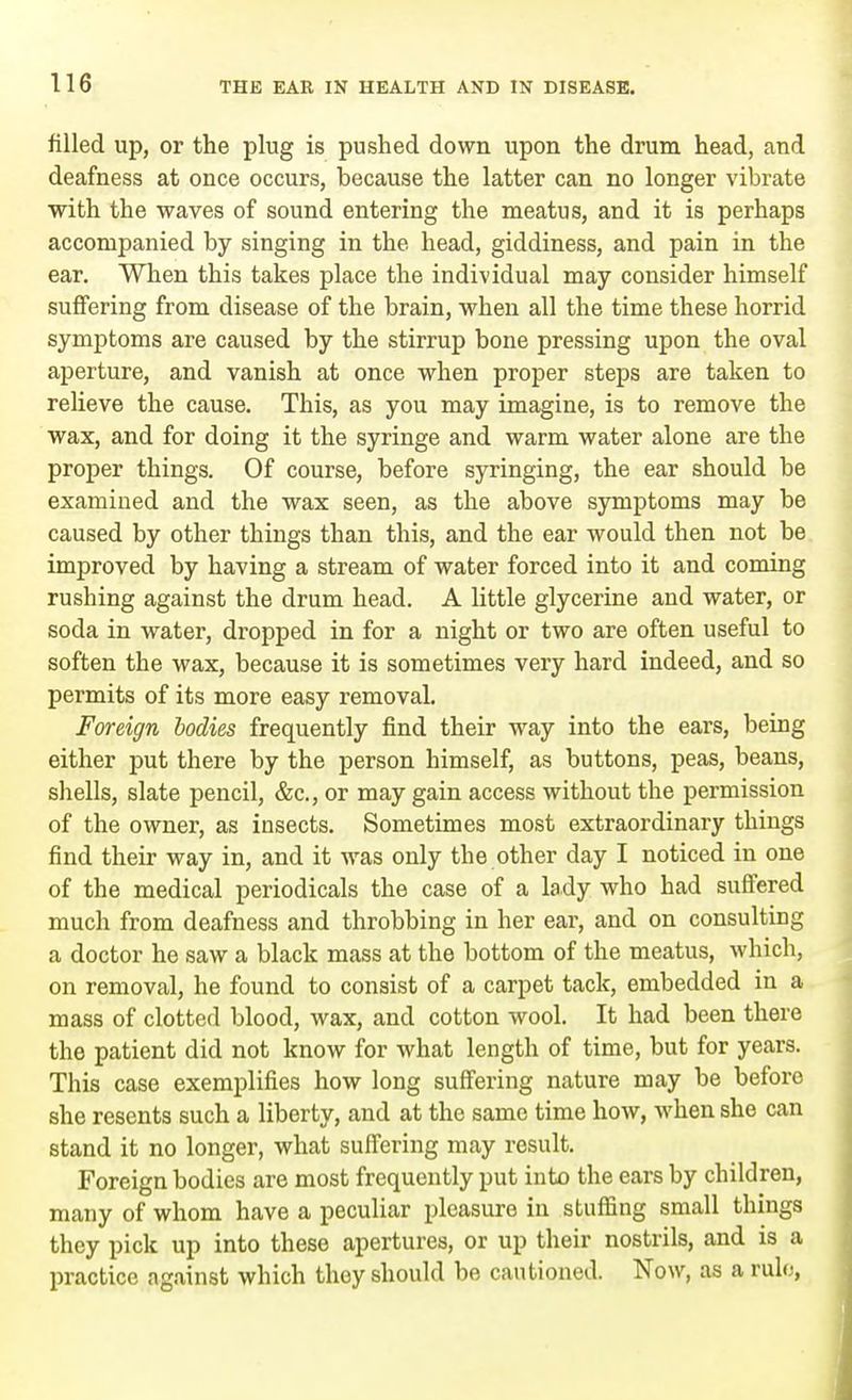 filled up, or the plug is pushed down upon the drum head, and deafness at once occurs, because the latter can no longer vibrate with the waves of sound entering the meatus, and it is perhaps accompanied by singing in the head, giddiness, and pain in the ear. When this takes place the individual may consider himself suffering from disease of the brain, when all the time these horrid symptoms are caused by the stirrup bone pressing upon the oval aperture, and vanish at once when proper steps are taken to relieve the cause. This, as you may imagine, is to remove the wax, and for doing it the syringe and warm water alone are the proper things. Of course, before syringing, the ear should be examined and the wax seen, as the above symptoms may be caused by other things than this, and the ear would then not be improved by having a stream of water forced into it and coming rushing against the drum head. A little glycerine and water, or soda in water, dropped in for a night or two are often useful to soften the wax, because it is sometimes very hard indeed, and so permits of its more easy removal. Foreign bodies frequently find their way into the ears, being either put there by the person himself, as buttons, peas, beans, shells, slate pencil, &c, or may gain access without the permission of the owner, as insects. Sometimes most extraordinary things find their way in, and it was only the other day I noticed in one of the medical periodicals the case of a lady who had suffered much from deafness and throbbing in her ear, and on consulting a doctor he saw a black mass at the bottom of the meatus, which, on removal, he found to consist of a carpet tack, embedded in a mass of clotted blood, wax, and cotton wool. It had been there the patient did not know for what length of time, but for years. This case exemplifies how long suffering nature may be before she resents such a liberty, and at the same time how, when she can stand it no longer, what suffering may result. Foreign bodies are most frequently put into the ears by children, many of whom have a peculiar pleasure in stuffing small things they pick up into these apertures, or up their nostrils, and is a practice against which they should be cautioned. Now, as a rule,