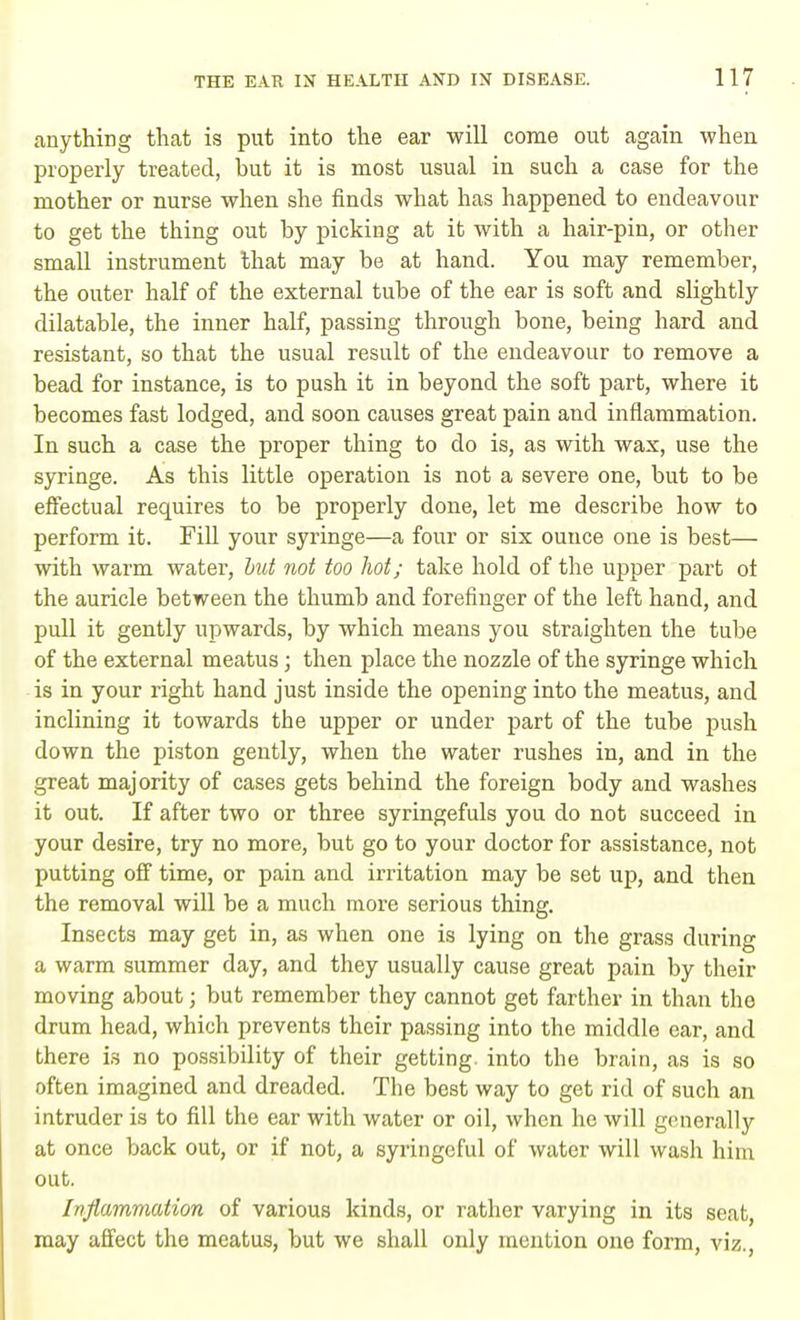 anything that is put into the ear will come out again when properly treated, but it is most usual in such a case for the mother or nurse when she finds what has happened to endeavour to get the thing out by picking at it with a hair-pin, or other small instrument that may be at hand. You may remember, the outer half of the external tube of the ear is soft and slightly dilatable, the inner half, passing through bone, being hard and resistant, so that the usual result of the endeavour to remove a bead for instance, is to push it in beyond the soft part, where it becomes fast lodged, and soon causes great pain and inflammation. In such a case the proper thing to do is, as with wax, use the syringe. As this little operation is not a severe one, but to be effectual requires to be properly done, let me describe how to perform it. Fill your syringe—a four or six ounce one is best— with warm water, but not too hot; take hold of the upper part oi the auricle between the thumb and forefinger of the left hand, and pull it gently upwards, by which means you straighten the tube of the external meatus; then place the nozzle of the syringe which is in your right hand just inside the opening into the meatus, and inclining it towards the upper or under part of the tube push down the piston gently, when the water rushes in, and in the great majority of cases gets behind the foreign body and washes it out. If after two or three syringefuls you do not succeed in your desire, try no more, but go to your doctor for assistance, not putting off time, or pain and irritation may be set up, and then the removal will be a much more serious thing. Insects may get in, as when one is lying on the grass during a warm summer day, and they usually cause great pain by their moving about; but remember they cannot get farther in than the drum head, which prevents their passing into the middle ear, and there is no possibility of their getting, into the brain, as is so often imagined and dreaded. The best way to get rid of such an intruder is to fill the ear with water or oil, when he will generally at once back out, or if not, a syringeful of water will wash him out. Inflammation of various kinds, or rather varying in its seat, may affect the meatus, but we shall only mention one form, viz.,