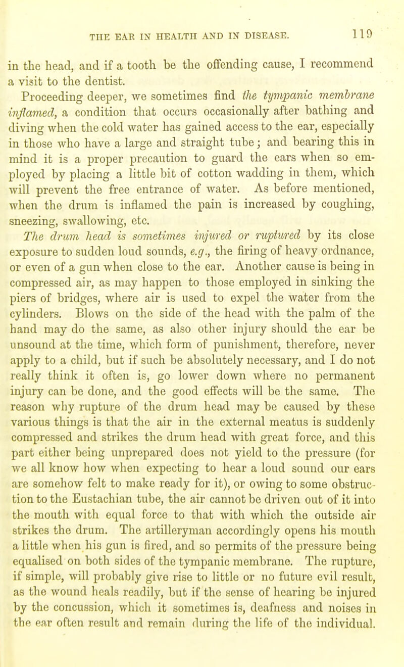in the head, and if a tooth be the offending cause, I recommend a visit to the dentist. Proceeding deeper, we sometimes find the tympanic membrane inflamed, a condition that occurs occasionally after bathing and diving when the cold water has gained access to the ear, especially in those who have a large and straight tube; and bearing this in mind it is a proper precaution to guard the ears when so em- ployed by placing a little bit of cotton wadding in them, which will prevent the free entrance of water. As before mentioned, when the drum is inflamed the pain is increased by coughing, sneezing, swallowing, etc. The drum head is sometimes injured or ruptured by its close exposure to sudden loud sounds, e.g., the firing of heavy ordnance, or even of a gun when close to the ear. Another cause is being in compressed air, as may happen to those employed in sinking the piers of bridges, where air is used to expel the water from the cylinders. Blows on the side of the head with the palm of the hand may do the same, as also other injury should the ear be unsound at the time, which form of punishment, therefore, never apply to a child, but if such be absolutely necessary, and I do not really think it often is, go lower down where no permanent injury can be done, and the good effects will be the same. The reason why rupture of the drum head may be caused by these various things is that the air in the external meatus is suddenly compressed and strikes the drum head with great force, and this part either being unprepared does not yield to the pressure (for we all know how when expecting to hear a loud sound our ears are somehow felt to make ready for it), or owing to some obstruc- tion to the Eustachian tube, the air cannot be driven out of it into the mouth with equal force to that with which the outside air strikes the drum. The artilleryman accordingly opens his mouth a little when his gun is fired, and so permits of the pressure being equalised on both sides of the tympanic membrane. The rupture, if simple, will probably give rise to little or no future evil result, as the wound heals readily, but if the sense of hearing be injured by the concussion, which it sometimes is, deafness and noises in the ear often result and remain during the life of the individual.