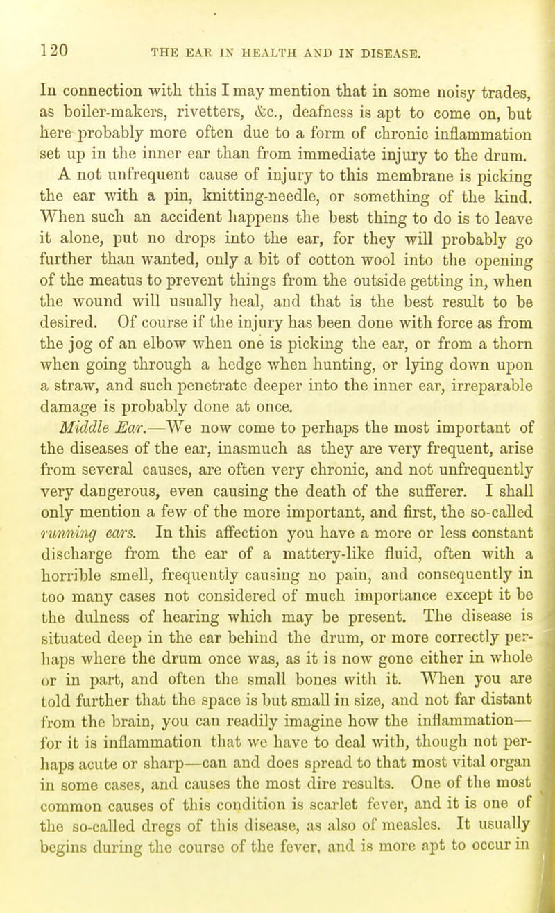 Iu connection with this I may mention that in some noisy trades, as boiler-makers, rivetters, &c, deafness is apt to come on, but here probably more often due to a form of chronic inflammation set up in the inner ear than from immediate injury to the drum. A not unfrequent cause of injury to this membrane is picking the ear with a pin, knitting-needle, or something of the kind. When such an accident happens the best thing to do is to leave it alone, put no drops into the ear, for they will probably go further than wanted, only a bit of cotton wool into the opening of the meatus to prevent things from the outside getting in, when the wound will usually heal, and that is the best result to be desired. Of course if the injury has been done with force as from the jog of an elbow when one is picking the ear, or from a thorn when going through a hedge when hunting, or lying down upon a straw, and such penetrate deeper into the inner ear, irreparable damage is probably done at once. Middle Ear.—We now come to perhaps the most important of the diseases of the ear, inasmuch as they are very frequent, arise from several causes, are often very chronic, and not unfrequently very dangerous, even causing the death of the sufferer. I shall only mention a few of the more important, and first, the so-called running ears. In this affection you have a more or less constant discharge from the ear of a mattery-like fluid, often with a horrible smell, frequently causing no pain, and consequently in too many cases not considered of much importance except it be the dulness of hearing which may be present. The disease is situated deep in the ear behind the drum, or more correctly per- haps where the drum once was, as it is now gone either in whole or in part, and often the small bones with it. When you are told further that the space is but small in size, and not far distant from the brain, you can readily imagine how the inflammation— lor it is inflammation that we have to deal with, though not per- haps acute or sharp—can and does spread to that most vital organ in some cases, and causes the most dire results. One of the most common causes of this condition is scarlet fever, and it is one of the so-called dregs of this disease, as also of measles. It usually begins during the course of the fever, and is more apt to occur in