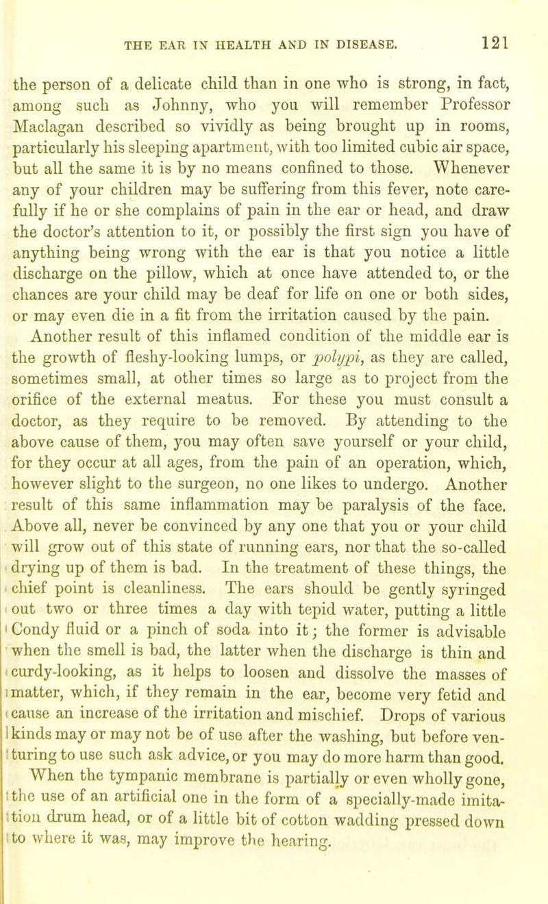 the person of a delicate child than in one who is strong, in fact, among such as Johnny, who you will remember Professor Maclagan described so vividly as being brought up in rooms, particularly his sleeping apartment, with too limited cubic air space, but all the same it is by no means confined to those. Whenever any of your children may be suffering from this fever, note care- fully if he or she complains of pain in the ear or head, and draw the doctor's attention to it, or possibly the first sign you have of anything being wrong with the ear is that you notice a little discharge on the pillow, which at once have attended to, or the chances are your child may be deaf for life on one or both sides, or may even die in a fit from the irritation caused by the pain. Another result of this inflamed condition of the middle ear is the growth of fleshy-looking lumps, or polypi, as they are called, sometimes small, at other times so large as to project from the orifice of the external meatus. For these you must consult a doctor, as they require to be removed. By attending to the above cause of them, you may often save yourself or your child, for they occur at all ages, from the pain of an operation, which, however slight to the surgeon, no one likes to undergo. Another result of this same inflammation may be paralysis of the face. Above all, never be convinced by any one that you or your child will grow out of this state of running ears, nor that the so-called • drying up of them is bad. In the treatment of these things, the chief point is cleanliness. The ears should be gently syringed i out two or three times a day with tepid water, putting a little ' Condy fluid or a pinch of soda into it; the former is advisable when the smell is bad, the latter when the discharge is thin and i curdy-looking, as it helps to loosen and dissolve the masses of i matter, which, if they remain in the ear, become very fetid and cause an increase of the irritation and mischief. Drops of various 1 kinds may or may not be of use after the washing, but before ven- ; turing to use such ask advice, or you may do more harm than good. When the tympanic membrane is partially or even wholly gone, Ithe use of an artificial one in the form of a specially-made imita- ttion drum head, or of a little bit of cotton wadding pressed down ito where it was, may improve the hearing.