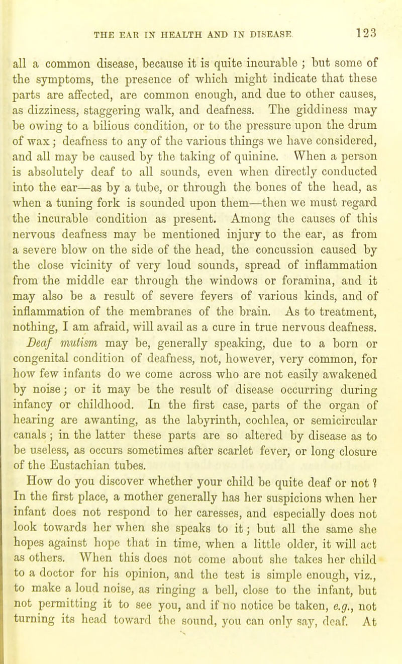 all a common disease, because it is quite incurable ; but some of the symptoms, the presence of which might indicate that these parts are affected, are common enough, and due to other causes, as dizziness, staggering walk, and deafness. The giddiness may- be owing to a bilious condition, or to the pressure upon the drum of wax; deafness to any of the various things we have considered, and all may be caused by the taking of quinine. When a person is absolutely deaf to all sounds, even when directly conducted into the ear—as by a tube, or through the bones of the head, as when a tuning fork is sounded upon them—then we must regard the incurable condition as present. Among the causes of this nervous deafness may be mentioned injury to the ear, as from a severe blow on the side of the head, the concussion caused by the close vicinity of very loud sounds, spread of inflammation from the middle ear through the windows or foramina, and it may also be a result of severe fevers of various kinds, and of inflammation of the membranes of the brain. As to treatment, nothing, I am afraid, will avail as a cure in true nervous deafness. Deaf mutism may be, generally speaking, due to a born or congenital condition of deafness, not, however, very common, for how few infants do we come across who are not easily awakened by noise; or it may be the result of disease occurring during infancy or childhood. In the first case, parts of the organ of hearing are awanting, as the labyrinth, cochlea, or semicircular canals; in the latter these parts are so altered by disease as to be useless, as occurs sometimes after scarlet fever, or long closure of the Eustachian tubes. How do you discover whether your child be quite deaf or not 1 In the first place, a mother generally has her suspicions when her infant does not respond to her caresses, and especially does not look towards her when she speaks to it j but all the same she hopes against hope that in time, when a little older, it will act as others. When this does not come about she takes her child to a doctor for his opinion, and the test is simple enough, viz., to make a loud noise, as ringing a bell, close to the infant, but not permitting it to see you, and if no notice be taken, e.g., not turning its head toward the sound, you can only say, deaf. At