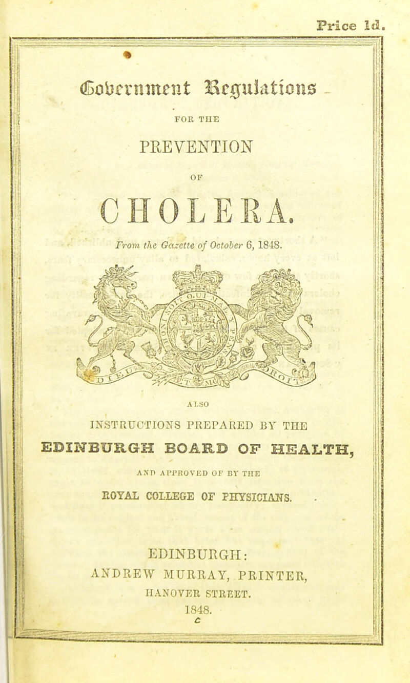 Price Cobmiment Bcgulations FOR THE PREVENTION OF From the Gazette of October 6, 1848. ALSO INSTRUCTIONS PREPARED BY THE EDINBURGH BOARD OF HEALTH, ANP APPROVED OF DY THE EOYAL COLLEGE OF PHYSICIANS. EDINBURGH: ANDREW MURRAY, PRINTER, IIANOVEU STREET. 1848. c