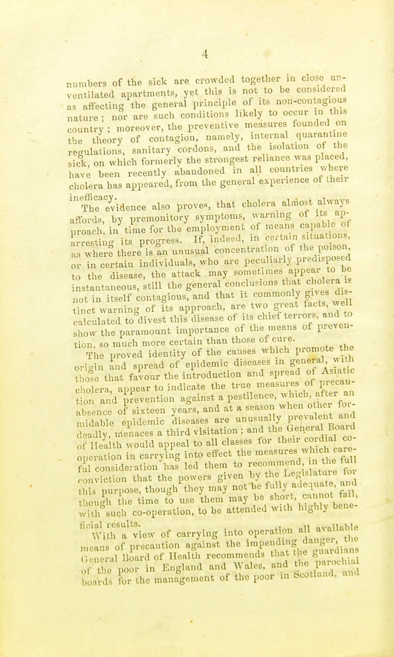 nun.bers of the sick are crowded together in close ur- ventilated apartments, yet this is not to be consule.^ as affecting the general principle of its non-contagious nature ; nor are such conditions likely to occur m this country ; moreover, the preventive measures founded on the theory of contagion, namely, internal quarantine regulations, sanitary cordons, and the isolation of the sick on which formerly the strongest reliance was placed, hav; been recently abandoned in all -^--'^J^^ cholera has appeared, from the general experience of Iheir '?he7vidence also proves, that cholera almost always affords, by premonitory symptoms, warning of ^Jf J^l'- proach in time for the employment of means capable of arrestino- its progress. If, indeed, in certam situat ons, as where there is tn unusual concentration of the poison or Tn certain individuals, who are peculiarly predisposed to the disease, the attack may sometimes appear to be Ltantaneous, still the general conclusions that chc)lera not in itself contagious, and that it co'^^'^O'^Y f \f ^J' . Unct warning of Us approach, are two great facts, well calculated to divest thil disease of its chief terrors, and to shovv the paramount importance of the means of preven- tion, so much more certain than those of cure. Tke proved identity of the causes which P^on ote « « origin ind spread of epidemic diseases in ge-e^al J^^i thotc that favour the introduction and ^'^^^f^^.^'^^^^ cholera, appear to indicate the true measures of p ecau t on and n-evention against a pestilence, w-hich after an absence of sixteen years, and at a season when o her foi- Sble epidemic diseases are unusually prevalent and Teadly menaces a third visitation ; and the Genera Boai^ of Ilea th would appeal to all classes for their cordial co- operation in carrying into effect the measures which care- ?ul consideration lias led them to recommend in the full 'o n iction that the powers given ^'Y Legislature for thU purpose, though they may not be fully adequate, and t ou^h he ime to use them may he short, cannot fail, wUlhuch co-operation, to be attended with highly bene- ''Wi^rf view of carrying into operation all available „.ea„s of precaution aglin^t the i^-'f f,, '^^ C.npral Board of Health recommends that t ic guaiuians , t^io poor in England and Wales, tlie parochia bon!'^ for the management of the poor in Scotland, and