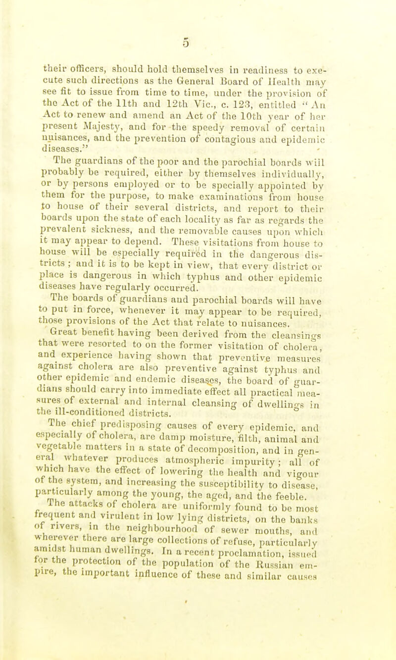 their officers, should hold themselves in readiness to exe- cute such directions as the General Board of Health may see fit to issue from time to time, under the provision of the Act of the 11th and 12th Vic, c. 123, entitled An Act to renew and amend an Act of the 10th year of her present Majesty, and for the speedy removal of certain nuisances, and the prevention of contagious and epidemic diseases. The guardians of the poor and the parochial boards wiil probably be required, either by themselves individually, or by persons employed or to be specially appointed bv them for the purpose, to make examinations from house to house of their several districts, and report to their boards upon the state of each locality as far as regards the prevalent sickness, and the removable causes upon which it may appear to depend. These visitations from house to house will be especially required in the dangerous dis- tricts ; and it is to be kept in view, that every district or place is dangerous in which typhus and other epidemic diseases have regularly occurred. The boards of guardians and parochial boards will have to put in force, whenever it may appear to be required, those provisions of the Act that relate to nuisances. Great benefit having been derived from the cleansings that were resorted to on the former visitation of cholera, and experience having shown that preventive measures against cholera are also preventive against typhus and other epidemic and endemic diseases, the board of guar- dians should carry into immediate eifect all practical mea- sures of external and internal cleansing of dwellinos in the ill-conditioned districts. ° The chief predisposing causes of every epidemic, and especially of cholera, are damp moisture, filth, animal and vegetable matters in a state of decomposition, and in gen- eral whatever produces atmospheric impurity; all of which have the effect of lowering the health and vigour of the system, and increasing the susceptibility to disease particularly among the young, the aged, and the feeble. The attacks of cholera are uniformly found to be most frequent and virulent in low lying districts, on the banks of rivers, in the neighbourhood of sewer mouths, and wherever there are large collections of refuse, particularly amidst human dwellings. In a recent proclamation, issued for the protection of the population of the llussian em- pire, the important influence of these and similar causes