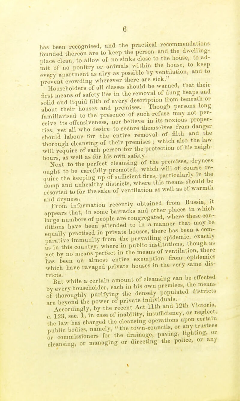 has been recognised, and the practical recommendations founded thereon are to Iceep the person and the dwelling- place clean, to allow of no sinks close to the house, to ad- mit of no poultry or animals within the house, to keep every apartment as airy as possible by ventilation, and to prevent crowding wherever there are sick. ^ ^, . Householders of all classes should be warned, that their first means of safety lies in the removal of dung heaps and solid and liquid filth of every description from beneath or about their houses and premises. Though persons long familiarised to the presence of such refuse may not per- ceive its oflfensiveness, nor believe in its noxious proper- ties, yet all who desire to secure themselves from danger should labour for the entire removal of filth and the thorough cleansing of their premises ; which also the law will require of each person for the protection of his neigh- bours, as well as for his own safety. Next to the perfect cleansing of the premises, dryness ought to be carefully promoted, which will of course re- quire the keeping up of sufficient fires, particularly in the damp and unhealthy districts, where this means should be resorted to for the sake of ventilation as well as of warmth Frmrinforraation recently obtained from Russia, it appears that, in some barracks and other places in which iTiS numbers of people are congregated, where tliese con- ditfons have been attended to in a manner that may be equally practised in private houses, there has ^'^en a com- parative immunity from the V^^^^^^^S ^if'^'^'';'^^^^^^ is in this country, where in public i^^'it^^^^ ' !^7fJ,^^ yet by no means perfect in the means of ventilation the. e has been an almost entire exemption from epidemics which have ravaged private houses in the very same dis- ^'Tnt while a certain amount of cleansing can be effected hv every householder, each in his own premises, the means of thoroughly purifying the densely populated districts •ire bevond the power of private individuals. . Accordingly, by the recent Act Uth and 12th Victoria o 103 sec. 1, in case of inability, insufficiency, or neglect, thela^ has charged the cleansing l^raUons upon certa^^^^ public bodies, namely, the town-councils, or ^lyl'^^^'^ll or commissioners for the drainage, P7>g' ^l^- °' Cleansing, or managing or directing the police, or an) «