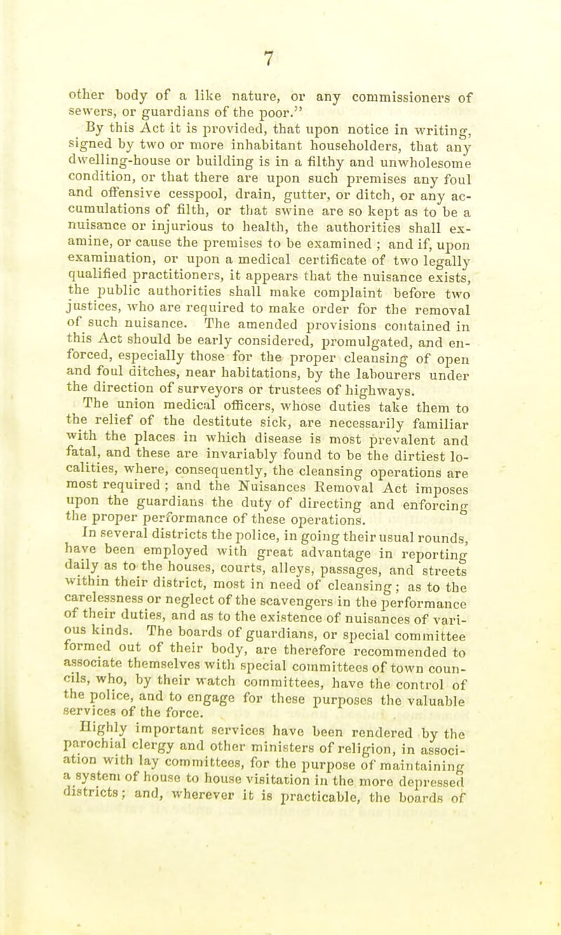 other body of a like nature, or any commissioners of sewers, or guardians of tiie poor. By this Act it is provided, that upon notice in writing, signed by two or more inhabitant householders, that any dwelling-house or building is in a filthy and unwholesome condition, or that there are upon such premises any foul and offensive cesspool, drain, gutter, or ditch, or any ac- cumulations of filth, or that swine are so kept as to be a nuisance or injurious to health, the authorities shall ex- amine, or cause the premises to be examined ; and if, upon examination, or upon a medical certificate of two legally qualified practitioners, it appears that the nuisance exists, the public authorities shall make complaint before two justices, who are required to make order for the removal of such nuisance. The amended provisions contained in this Act should be early considered, promulgated, and en- forced, especially those for the proper cleansing of open and foul ditches, near habitations, by the labourers under the direction of surveyors or trustees of highways. The union medical officers, whose duties take them to the relief of the destitute sick, are necessarily familiar with the places in which disease is most prevalent and fatal, and these are invariably found to be the dirtiest lo- calities, where, consequently, the cleansing operations are most required ; and the Nuisances Removal Act imposes upon the guardians the duty of directing and enforcing the proper performance of these operations. In several districts the police, in going their usual rounds, have been employed with great advantage in reporting daily as to the houses, courts, alleys, passages, and streets within their district, most in need of cleansing; as to the carelessness or neglect of the scavengers in the performance of their duties, and as to the existence of nuisances of vari- ous kinds. The boards of guardians, or special committee formed out of their body, are therefore recommended to associate themselves witli special committees of town coun- cils, who, by their watch committees, have the control of the police, and to engage for these purposes the valuable services of the force. Highly important services have been rendered by the parochial clergy and other ministers of religion, in associ- ation with lay committees, for the purpose of maintaining a system of house to house visitation in the more depressed districts; and, wherever it is practicable, the boards of
