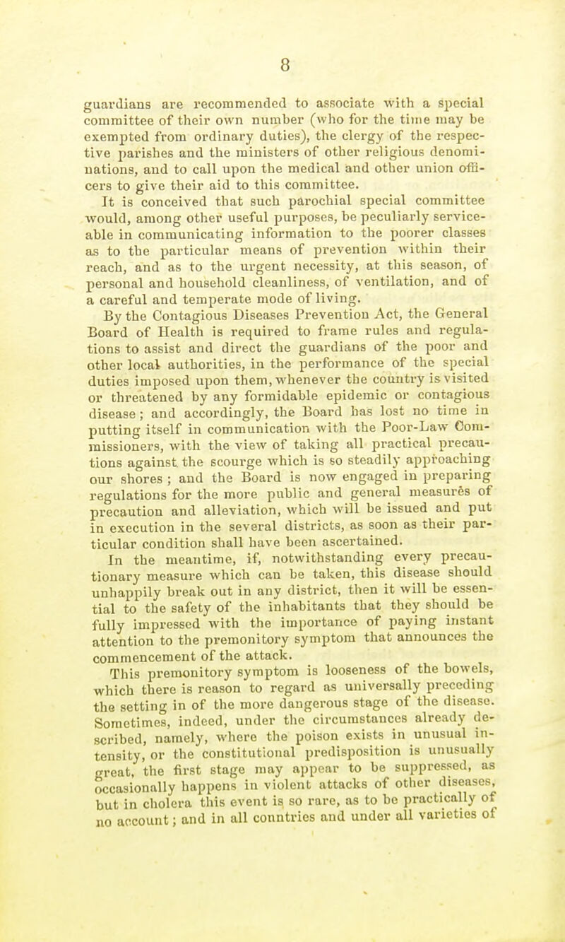 guardians are recommended to associate with a special committee of their own number (who for the tiine may be exempted from ordinary duties), the clergy of the respec- tive parishes and the ministers of other religious denomi- nations, and to call upon the medical and other union ofE- cers to give their aid to this committee. It is conceived that such parochial special committee would, among other useful purposes, be peculiarly service- able in communicating information to the poorer classes as to the particular means of prevention within their reach, and as to the urgent necessity, at this season, of personal and household cleanliness, of ventilation, and of a careful and temperate mode of living. By the Contagious Diseases Prevention Act, the General Board of Health is required to frame rules and regula- tions to assist and direct the guardians of the poor and other local authorities, in the performance of the special duties imposed upon them, whenever the country is visited or threatened by any formidable epidemic or contagious disease ; and accordingly, the Board has lost no time in putting itself in communication with the Poor-Law Com- missioners, with the view of taking all practical precau- tions against the scourge which is so steadily approaching our shores ; and the Board is now engaged in preparing regulations for the more public and general measures of precaution and alleviation, which will be issued and put in execution in the several districts, as soon as their par- ticular condition shall have been ascertained. In the meantime, if, notwithstanding every precau- tionary measure which can be taken, this disease should unhappily break out in any district, then it will be essen- tial to the safety of the inhabitants that they should be fully impressed with the importance of paying instant attention to the premonitory symptom that announces the commencement of the attack. This premonitory symptom is looseness of the bowels, which there is reason to regard as universally preceding the setting in of the more dangerous stage of the disease. Sometimes, indeed, under the circumstances already de- scribed, namely, where the poison exists in unusual in- tensity, or the constitutional predisposition is unusually great, the first stage may appear to be suppressed, as occasionally happens in violent attacks of other diseases, but in cholera this event is so rare, as to he practically of no account; and in all conntries and under all varieties of