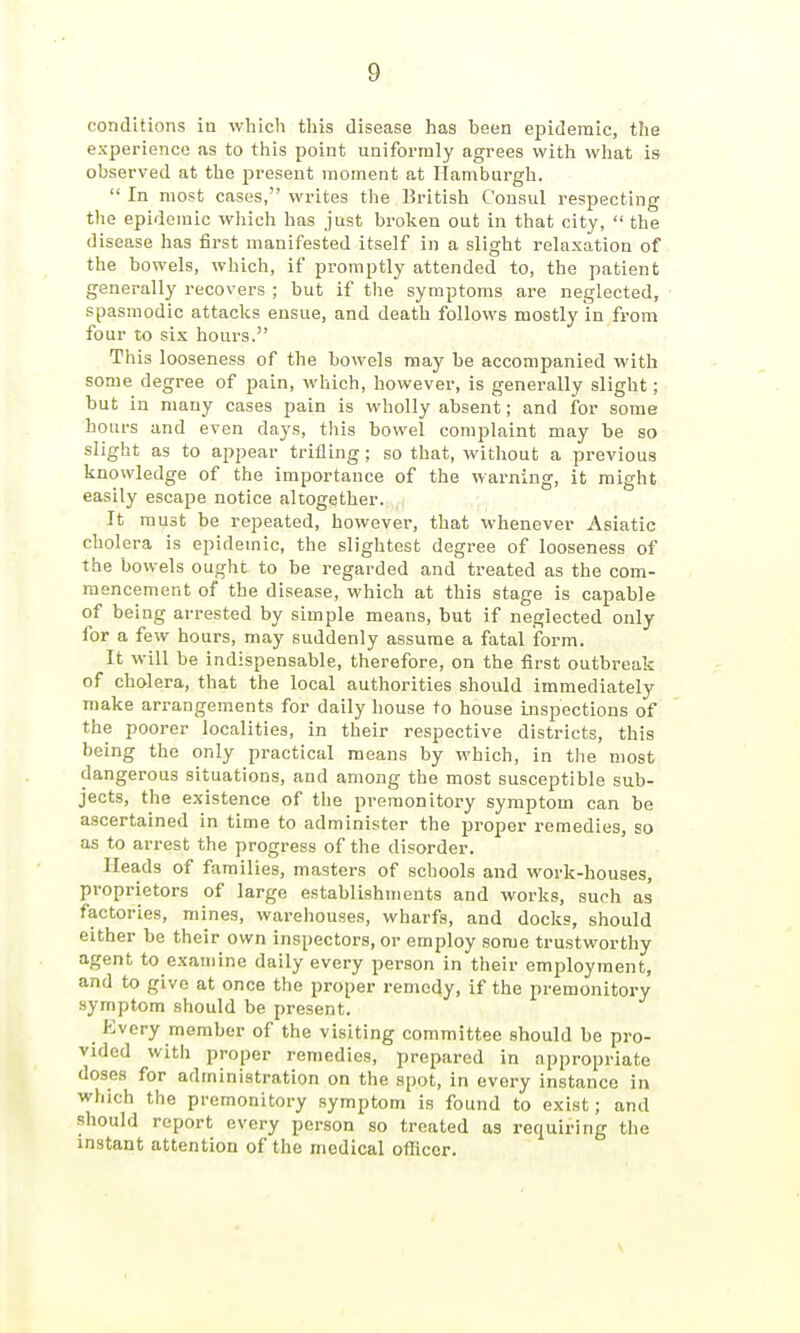 conditions in which this disease has been epidemic, the experience as to this point uniformly agrees with what is observed at the present moment at Hamburgh.  In most cases, writes the British Consul respecting the epidemic which has just broken out in that city,  the disease has first manifested itself in a slight relaxation of the bowels, which, if promptly attended to, the patient generally recovers ; but if the symptoms are neglected, spasmodic attacks ensue, and death follows mostly in from four to six hours. This looseness of the bowels may be accompanied with some degree of pain, which, however, is generally slight; but in many cases pain is wholly absent; and for some hours and even days, this bowel complaint may be so slight as to appear trifling; so that, without a previous knowledge of the importance of the warning, it might easily escape notice altogether. It must be repeated, however, that whenever Asiatic cholera is epidemic, the slightest degree of looseness of the bowels ought to be regarded and treated as the com- mencement of the disease, which at this stage is capable of being arrested by simple means, but if neglected only for a few hours, may suddenly assume a fatal iform. It will be indispensable, therefore, on the first outbreak of cholera, that the local authorities should immediately make arrangements for daily house to house inspections of the poorer localities, in their respective districts, this being the only practical means by which, in the most dangerous situations, and among the most susceptible sub- jects, the existence of the premonitory symptom can be ascertained in time to administer the proper remedies, so as to arrest the progress of the disorder. Heads of families, masters of schools and work-houses, proprietors of large establishments and works, such as factories, mines, warehouses, wharfs, and docks, should either be their own inspectors, or employ some trustworthy agent to examine daily every person in their employment, and to give at once the proper remedy, if the premonitory symptom should be present. Every member of the visiting committee should be pro- vided with proper remedies, prepared in appropriate doses for administration on the spot, in every instance in which the premonitory symptom is found to exist; and should report every person so treated as requiring the instant attention of the medical ofliccr.
