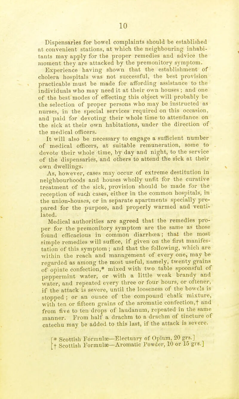 Dispensaries for bowel complaints should be established at convenient stations, at which the neighbouring inhabi- tants may apply for the proper remedies and advice the moment they are attacked by the premonitory symptom. Experience having shown that the establishment of cholera hospitals was not successful, the best provision practicable must be made for aifording assistance to the individuals who may need it at their own houses ; and one of the best modes of effecting this object will probably be the selection of proper persons who may be instructed as nurses, in the special services required on this occasion, and paid for devoting their whole time to attendance on the sick at their own habitations, under the direction of the medical officers. It will also be necessary to engage a sufficient number of medical officers, at suitable remuneration, some to devote their whole time, by day and night, to the service of the dispensaries, and others to attend the sick at their own dwellings. v As, however, cases may occur of extreme destitution in neighbourhoods and houses wholly unfit for the curative treatment of the sick, provision should be made for the reception of such cases, either in the common hospitals, in the union-houses, or in separate apartments specially pre- pared for the purpose, and properly warmed and venti- lated. Medical authorities are agreed that the remedies pro- per for the premonitory symptom are the same as those found efficacious in common diarrhoea; that the most simple remedies will suffice, if given on the first manifes- tation of this symptom ; and that the following, wliich are within the reach and management of every one, may be regarded as among the most useful, namely, twenty grains of opiate confection,* mixed with two table spoonsful of peppermint water, or with a little weak brandy and water, and repeated every three or four hours, or oftener, if the attack is severe, until the looseness of the bowels is stopped ; or an ounce of the compound chalk mixture, with ten or fifteen grains of the aromatic confection,t and from five to ten drops of laudanum, repeated in the same manner. From half a drachm to a draclim of tincture of catechu may be added to this last, if the attack is severe. [* Scottish Fornnilaj—Electuary of Oi)ium, 20 grs.] [t Scottish Forraulaj—Aromatic Towder, 10 or 15 grs.J