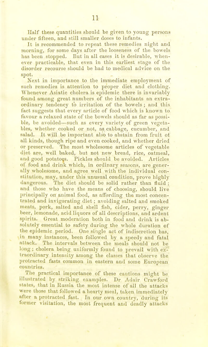 I 11 Half these quantities should he given to young persons under fifteen, and still smaller doses to infants. It is recommended to repeat these remedies night and morning, for some days after the looseness of the howels has been stopped. But in all cases it is desirable, when- ever practicable, that even in this earliest stage of the disorder recourse should be had to medical advice on the spot. Next in imjDortance to the immediate employment of such remedies is attention to proper diet and clothing. Whenever Asiatic cholera is ejjidemic there is invariably found among great numbers of tlie inhabitants an extra- ordinary tendency to irritation of the bovyels ; and this fact suggests that every ai'ticle of food which is known to favour a relaxed state of the bowels should as far as possi- ble, be avoided—such as every variety of green vegeta- bles, whether cooked or not, as cabbage, cucumber, and salad. It will be important also to abstain from fruit ol all kinds, though ripe and even cooked, and whether dried or preserved. The most wholesome articles of vegetable diet are, well baked, but not new bread, rice, oatmeal, and good potatoes. Pickles should be avoided. Articles of food and drink which, in ordinary seasons, are gener- ally wliolesome, and agree well with the individual con- stitution, may, under this unusual condition, prove highly dangerous. The diet should be solid rather than fluid ; and those who have the means of choosing, should live principally on animal food, as affording the most concen- trated and invigorating diet; avoiding salted and smoked meats, pork, salted and shell fish, cider, perry, ginger beer, lemonade, acid liquors of all descriptions, and ardent spirits. Great moderation both in food and drink is ab- solutely essential to safety during the whole duration of the epidemic period. One single act of indiscretion has, in many instances, been followed by a speedy and fatal attack. The intervals between the meals should not be long ; cholera being uniformly found to prevail with ex-' traordinary intensity among the classes that observe the protracted fasts common in eastern and some European countries. Tlie practical importance of these cautions might bo illustrated by striking examples. Dr Adair Crawford states, that in Russia the most intense of all the attacks were those that followed a hearty meal, taken immediately after a protracted fast. In our own country, during its former visitation, the most frequent and deadly attacks