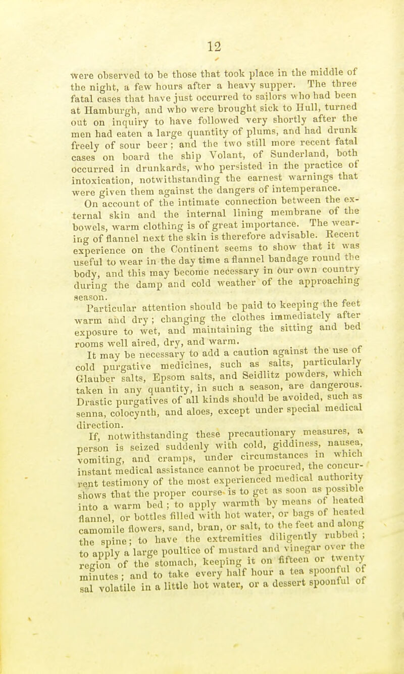 were observed to be those that took place in the middle of the night, a few hours after a heavy supper. The three fatal cases that have just occurred to sailors who had been at Hamburgh, and who were brought sick to Hull, turned out on inquiry to have followed very shortly after the men had eaten a large quantity of plums, and had drunk freely of sour beer : and the two still more recent fatal cases on board the ship Volant, of Sunderland, both occurred in drunkards, who persisted in the practice ot intoxication, notwithstanding the earnest warnings that were given them against the dangers of intemperance. On account of the intimate connection between the ex- ternal skin and the internal lining membrane of the bowels, warm clothing is of great importance. The wear- ing of flannel next the skin is therefore advisable. Recent experience on the Continent seems to show that it was useful to wear in the day time a flannel bandage round the body, and this may become necessary in Our own country during the damp and cold weather of the approaching season. . j. Particular attention should be paid to keeping the feet vrarm and dry ; changing the clothes immediately after exposure to wet, and maintaining the sitting and bed rooms well aired, dry, and warm. It may be necessary to add a caution against the use ot cold purgative medicines, such as salts, particularly Glauber salts, Epsom salts, and Seidlitz powders, which taken in any quantity, in such a season, are dangerous. Drastic purgatives of all kinds should be avoided, such as senna, colocynth, and aloes, except under special medical direction. If notwithstanding these precautionary measures, a person is seized suddenly with cold, giddiness, nausea, vomiting, and cramps, under circumstances in which instant medical assistance cannot be procured, the concur- rent testimony of the most experienced medical authority shows tbat the proper course is to get as soon as possible into a warm bed ; to apply warmth by means of hea ed flannel or bottles filled with hot water, or bags of heated camomile flowers, sand, bran, or salt, to the feet and along the spine; to have the extremities diligently rubbed; to apply a large poultice of mustard and vinegar o^ er the reg?on of the%tomach, keeping it on fifteen or twenty minutes ; and to take every half hour a tea spoonfu of sal volatile in a little hot water, or a dessert spoontul ot