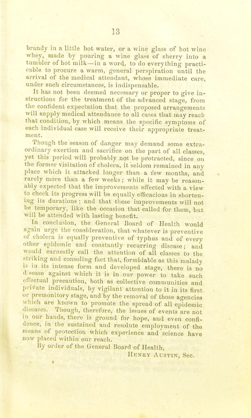 brandy in a little hot water, or a wine glass of liot wine whey, made by pouring a wine gla^s of sherry into a tumbler of hot niilli—in a word, to do everything practi- cable to procure a warm, general perspiration until the arrival of the medical attendant, whose immediate care, under such circumstances, is indispensable. It has not been deemed necessary or proper to give in- structions for the treatment of the advanced stage, from tlie confident expectation that the proposed arrangements will supply medical attendance to all cases that may reach that condition, by which means the specific symptoms of each individual case will receive their appropriate treat- ment. 'Though the season of danger may demand some extra- ordinary exertion and sacrifice on the part of all classes, yet this period will probably not be protracted, since on the former visitation of cholera, it seldom remained in any place wliich it attacljed longer than a few months, and rarely more than a few weeks ; while it may be reason- ably e.xpected that the improvements effected with a view- to chock its progress will be equally efficacious in shorten- ing its durations ; and that these improvements will not be temporary, like the occasion that called for them, but will be attended with lasting benefit. In conclusion, the General Board of Health would again urge the consideration, that whatever is preventive of cholera is equally preventive of typhus and of every other epidemic and constantly recurring disease; and would earnestly call the attention of all classes to the striking and consoling fact that, formidable as this malady n in its intense form and developed stage, there is no d^Pease against which it is in our power to take such elTectual precaution, both as collective communities and private individuals, by vigilant attention to it in its first or premonitory stage, and by the removal of those agencies which are known to promote the spread of all epidemic diseases. Though, therefore, the issues of events are not in our hands, there is ground for hope, and even confi- dence, in the sustained and resolute employment of the means of protection which experience and ^science have now placed within our reach. Hy order of the General Board of Health, Henry Austin, Sec.
