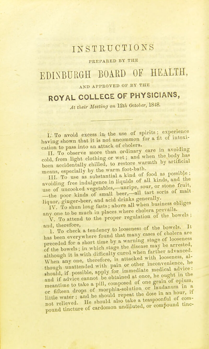 INSTRUCTIONS PREPARED BY THE EDINBURGH BOiRI) OF HEALTH, AND APPROVED OF BY THE ROYAL COLLEGE OF PHYSICIANS, M their Meeting on 12th October, 1848. I. To avoid excess ia the use of ^P/'^ having shown that it is not uncommon for a fit ot mtoxi cation to pass into an attack of cholera. II To observe more than ordinary care m avoiding cold from light clothing or wet; and when the body has been accidenUlly chilled, to restore warmth by artificial mpflns esDCciallv by the warm foot-bath. HI ' To use L substantial a kind of food as possib e ; avoiding free indulgence in liquids of a ^^-^^^^^^^ use of Sncooked vegetables,—unripe, sour, oi ^tone truit Tthe poor kinds of small beer,-all tart sorts of malt linuor trineer-beer, and acid drinks generally. \V To sLn long fasts ; above all when business obliges any one to be much in places where f ol^'a prev ads V. To attend to the proper regulation of the bowels , and, therefore, . , ,,..„pi- it 1 To check a tendency to looseness of J^^^^nt are has been everywhere found that many cases of c^oleia are f'^r^^S^,s^rr..■ra1:^:^:le■ Jld «nc.uv.f clrdo^n u^dUut.d, ,r eon.p.und Unc