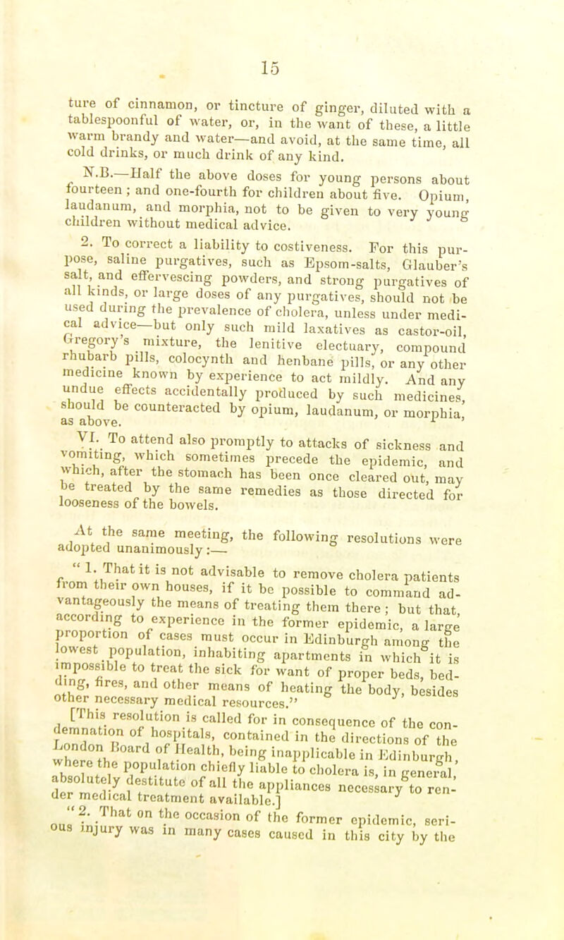 ture of cinnamon, or tincture of ginger, diluted with a tablespoonful of water, or, in the want of these, a little warm brandy and water—and avoid, at the same time, all cold drinks, or much drink of any kind. N.B.—Half the above doses for young persons about fourteen ; and one-fourth for children about five. Opium laudanum, and morphia, not to be given to very younn' children without medical advice. 2. To correct a liability to costiveness. For this pur- pose, saline purgatives, such as Epsom-salts, Glauber's salt and effervescing powders, and strong purgatives of all kinds, or large doses of any purgatives, should not be used during the prevalence of cholera, unless under medi- cal advice-but only such mild laxatives as castor-oil, Gregorys mixture, the lenitive electuary, compound rhubarb pills, colocynth and henbane pills, or any other medicine known by experience to act mildly. And any undue effects accidentally produced by such medicines, should be counteracted by opium, laudanum, or morphia, as above. '■ VI. To attend also promptly to attacks of sickness and vomiting which sometimes precede the epidemic, and which, after the stomach has been once cleared out, may be treated by the same remedies as those directed for looseness of the bowels. At the same meeting, the following resolutions were adopted unanimously:—  1. That it is not advisable to remove cholera patients from tbe.r own houses, if it be possible to command ad- vantageously the means of treating them there ; but that according to experience in the former epidemic, a large proportion of cases must occur in Edinburgh among the lowest population, inhabiting apartments in which it is impossible to treat the sick for want of proper beds, bed- ding, fires, and other means of heating the body, besides other necessary medical resources. j. ucs [This resolution is called for in consequence of the con- demnation of hospitals, contained in the directions of the London Hoard of Health, being inapplicable in Kdinbura i where the population chiefly liable lo cholera is, in gene^^^^^^ absolute y destitute of all the appliances neces ary to ren- der medical treatment available.] ^^^saiy lo ren '•2. That on the occasion of the former epidemic, seri- ous injury was in many cases caused in this city by the