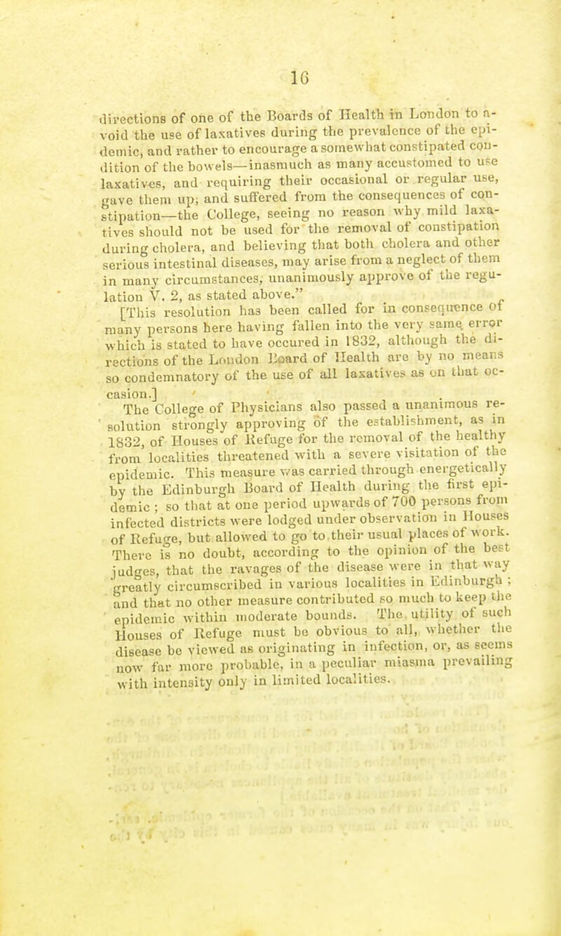 IG .lirections of one of the Boards of Health in London to n- void the use of laxatives during the prevalence of the epi- demic, and rather to encourage a somewhat constipated con- dition of the howels—inasmuch as many accustomed to use laxativ-es, and requiring their occasional or regular use, gave them up, and suflfered from the consequences of con- stipation—the College, seeing no reason why mild laxa- tives should not be used for the removal of constipation during cliolera, and believing that both cholera and other serious intestinal diseases, may arise from a neglect of them in many circumstances, unanimously approve of the regu- lation V. 2, as stated above. [This resolution has been called for in consequence Ot roany persons here having fallen into the very same error which is stated to have occured in 1832, although the di- rections of the Loudon lioard of Health are by no means so condemnatory of the use of all laxatives as on that oc- casion.] The College of Physicians also passed a unanimous re- • solution strongly approving of the establishment, as in 1832, of Houses of Kefuge for the removal of the healthy from localities threatened with a severe visitation of the epidemic. This measure was carried through energetically by the Edinburgh Board of Health during the first epi- demic ; so tbat at one period upwards of 700 persons from infected districts were lodged under observation in Houses of Refuge, but allowed to go to their usual places of work. There is no doubt, according to the opinion of the best judges, that the ravages of the disease were in that way greatly circumscribed in various localities in Edinburgh ;  and that no other measure contributed so much to lieep the ■ epidemic within moderate bounds. The, utility of such Houses of Refuge must bo obvious to all, whether the disease be viewed as originating in infection, or, as seems now far more probable, in a peculiar miasma prevailing with intensity only in limited localities.
