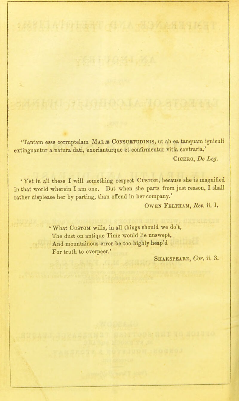 'Tantam esse corraptelam Mal^ Consuetudinis, ut ab ea tanquam igniculi extinguantur a natura dati, exorianturque et confirmentur vitia contraria.' Cicero, De Leg. ' Yet in all these I -will something respect CUSTOM, because she is magnified in that world -wherein I am one. But when she parts from just reason, I shall rather displease her by parting, than offend in her company.' Owen Feltham, Ret. ii. 1. ' What Custom wills, in all things should we do't, The dust on antique Time would lie unswept, And mountainous error be too highly heap'd For truth to overpeer.'