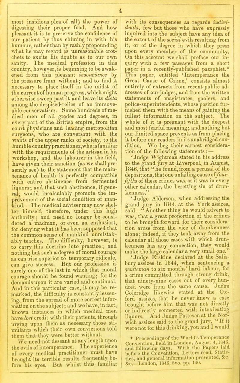 most insidious plea of all) the power of digesting their proper food. And how pleasant it is to preserve the confidence of our patient by thus chiming in with his humour, rather than by rashly propounding what he may regard as unreasonable crot- chets to excite his doubts as to our own sanity. The medical profession in this country, however, is beginning to be awak- ened from this pleasant insouciance by the pressure from without; and to find it necessary to place itself in the midst of the current of human progress, which might otherwise sweep past it and leave its dicta among the despised-relics of an immove- able conservatism. Some hundreds of me- dical men of all grades and degrees, in every part of the British empire, from the court physicians and leading metropolitan surgeons, who are conversant with the wants of the upper ranks of society, to the humble country practitioner,who is familiar with the requirements of the artizau in his workshop, and the labourer in the field, have given their sanction (as we shall pre- sently see) to the statement that the main- tenance of health is perfectly compatible with entire abstinence from fermented liquors; and that such abstinence, if gene- ral, would incalculably promote the im- provement of the social condition of man- kind. The medical adviser may no w shel- ter himself, therefore, under tliis high authority; and need no longer be consi- dered a madman, or even an enthusiast, for denying what it has been supposed that the common sense of mankind unmistak- ably teaches. The difficulty, however, is to carry this doctrine into practice; and nothing hut such a degree of moral courage as can rise superior to temporary ridicule, can give success. But our profession is surely one of the last in which that moral courage should be found wanting; for the demands upon it are varied and continual. And in this particular case, it may be re- marked, the difficulty is constantly lessen- ing, from the spread of more correct infor- mation on the subject; and we have, in fact, known instances in which medical men have lout credit with their patients, through urging upon them as necessary those sti- mulants which their own convictions told them that they were bettor without. ■\Ve need not descant at any length upon the evils of intemperance. The experience of every medical practitioner must have brought it« terrible results frequently be- fore his eyes. But whilst thus familiar with its consequences as regards imiivi- duah, few but those who have expressly inquired into the subject have any idea of the extent of the social evils resulting from it, or of the degree in which they press upon every member of the community. On this account we shall preface our in- quiry with a few passages from a short paper in a recently-published pamphlet.* This paper, entitled 'Intemperance the Great Cause of Crime,' consists almost entirely of extracts from recent public ad- dresses of our judges, and from the written statements of magistrates, gaolera, and police-superintendents, whose position fur- iiished them with the means of gaining the fullest information on the subject. The whole of it is pregnant with the deepest and most fearful meaning; andnothing but our limited space prevents us from placing it before our readers in its unabridged con- dition. \N'e beg their earnest considera- tion of the following statements :— 'Judge Wightman stated in his address to the grand jury at Liverpool, in August, 1846, that he found, from aperusal of the depositions, that one unfailing cause of/bar- fiftlis of these crimes was, as it was in every other calendar, the besetting sin of drun- kenness. 'Judge Alderson, when addressing the grand jury in 1844, at the York assizes, said—Another thing he would advert to was, that a great proportion of the crimes to be brought forward for their considera- tion arose from the vice of drunkenness alone; indeed, if they took away from the calendar all those cases with which drun^ kenness has any connection, they would make the large calendar a very small one. ' Judge Erskine declared at the Salis- bury assizes in 1844, when sentencing a gentleman to six montlis' hard labour, for a crime committed through strong drink, that ninety-nine cases out of every hun- dred were from the same cause. Judge Coleridge likewise stated at the Ox- ford assizes, that he never knew a case brought before him that was not directly or indirectly connected with intoxicating liquors. And Judge Pattesan at the Nor- wich assizes said to the grand jury,  If it were not for this drinking, you and I would ♦ Proceedings of the World's Temperance Convontion, held in London, August I, IH-lCi, and following days. With tlie Papers laid before the Convention, Letters read, Statis- tics, and general inrorniation presented, S:c. &e.—London, I84C, Hvo. pp. 140.