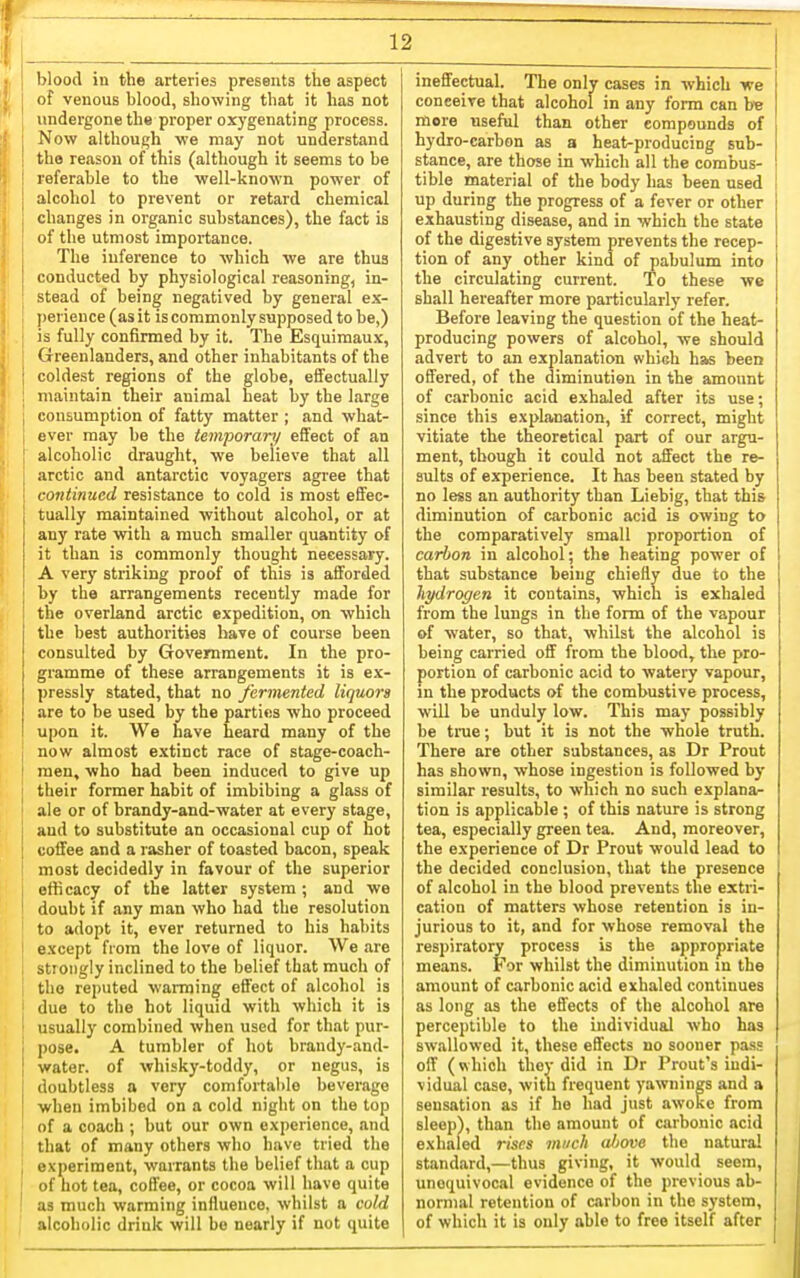 blood in the arteries presents tlae aspect of venous blood, showing that it has not undergone the proper oxygenating process. Now although we may not understand the reason of this (although it seems to be referable to the well-known power of alcohol to prevent or retard chemical changes in organic substances), the fact is of the utmost importance. The inference to which we are thus conducted by physiological reasoning, in- stead of being negatived by general e.v- perience (as it is commonly supposed to be,) is fully confirmed by it. The Esquimaux, Greenlanders, and other inhabitants of the coldest regions of the globe, effectually maintain their animal heat by the large consumption of fatty matter ; and what- ever may be the temporary effect of an alcoholic draught, we believe that all arctic and antarctic voyagers agree that continued resistance to cold is most effec- tually maintained without alcohol, or at any rate with a much smaller quantity of it than is commonly thought necessary. A very striking proof of tliis ia afforded by the arrangements recently made for the overland arctic expedition, on which the best authorities have of course been consulted by Government. In the pro- gramme of these arrangements it is ex- pressly stated, that no fermented liquors are to be used by the parties who proceed upon it. We have heard many of the now almost extinct race of stage-coach- men, who had been induced to give up their former habit of imbibing a glass of ale or of brandy-and-water at every stage, aud to substitute an occasional cup of hot coffee and a rasher of toasted bacon, speak most decidedly in favour of the superior efficacy of the latter system; and we doubt if any man who had the resolution to adopt it, ever returned to his habits except from the love of liquor. We are stiongly inclined to the belief that much of the reputed warming effect of alcohol is due to the hot liquid with which it is usually combined when used for that pur- pose. A tumbler of hot brandy-and- water. of whisky-toddy, or negus, is doubtless a very comfortable beverage ■when imbibed on a cold night on the top of a coach ; but our own experience, and that of many others who have tried the experiment, warrants the belief that a cup of hot tea, coffee, or cocoa will have quite as much warming influence, whilst a cold alcoholic drink will bo nearly if not quite ineffectual. The only cases in which we conceive that alcohol in any form can he more useful than other compounds of hydro-carbon as a heat-producing sub- stance, are those in which all the combus- tible material of the body has been used up during the progress of a fever or other exhausting disease, and in which the state of the digestive system prevents the recep- tion of any other kind of pabulum into the circulating current. To these we shall hereafter more particularly refer. Before leaving the question of the heat- producing powers of alcohol, we should advert to an explanation which has been offered, of the diminution in the amount of carbonic acid exhaled after its use; since this explanation, if correct, might vitiate the theoretical part of our argu- ment, though it could not affect the re- sults of experience. It has been stated by no less an authority than Liebig, that this diminution of carbonic acid is owing to the comparatively small proportion of carbon in alcohol; the heating power of that substance being chiefly due to the hydrogen it contains, which is exhaled from the lungs in the form of the vapour of water, so that, whilst the alcohol is being carried off from the blood, the pro- portion of carbonic acid to watery vapour, in the products of the combustive process, will be unduly low. This may possibly be true; but it is not the whole truth. There are other substances, as Dr Prout has shown, whose ingestion is followed by similar results, to which no such explana- tion is applicable ; of this nature is strong tea, especially green tea. And, moreover, the experience of Dr Prout would lead to the decided conclusion, that the presence of alcohol in the blood prevents the extri- cation of matters whose retention is in- jurious to it, and for whose removal the respiratory process is the appropriate means. For whilst the diminution in the amount of carbonic acid exhaled continues as long as the effects of the alcohol are perceptible to the individual who has swallowed it, these effects no sooner pa.ss off (which they did in Dr Prout's indi- vidual case, with frequent yawnings and a sensation as if he had just awoke from sleep), than the amount of carbonic acid exhaled rises much ultove the natural standard,—thus giving, it would seem, unequivocal evidence of the previous ab- normal retention of carbon in the system, of which it is only able to free itself after