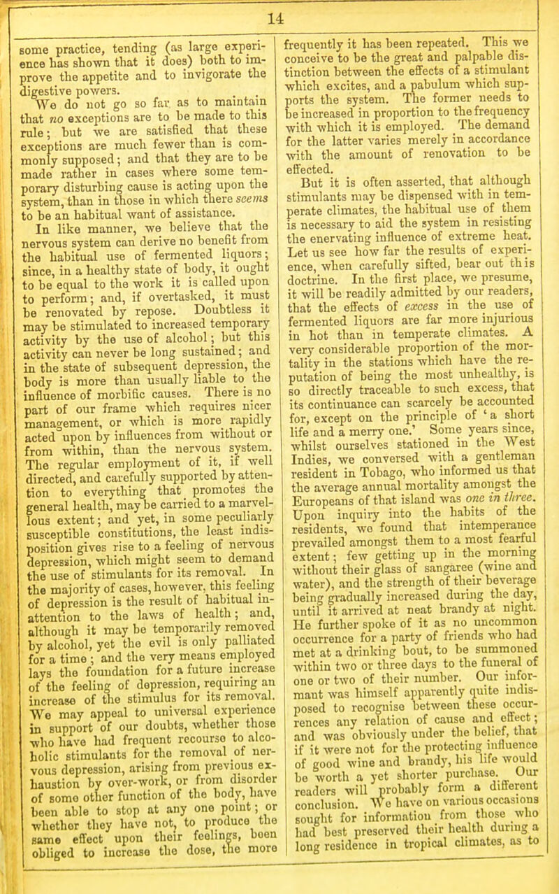 Bome practice, tending (as large experi- ence has shown that it does) both to im- prove the appetite and to invigorate the digestive powers. We do not go so far as to maintain that no exceptions are to he made to this rule; hut we are satisfied that these exceptions are much fewer than is com- monly supposed; and that they are to be made rather in cases where some tem- porary disturbing cause is acting upon the system, than in those in which there seems to be an habitual want of assistance. In like manner, we believe that the nervous system can derive no benefit from the habitual use of fermented liquors; since, in a healthy state of body, it ought to be equal to the work it is called upon to perform; and, if overtasked, it must be renovated by repose. Doubtless it may be stimulated to increased temporary activity by the use of alcohol; but this activity can never be long sustained; and in the state of subsequent depression, the body is more than usually liable to the influence of morbific causes. There is no part of our frame which requires nicer management, or which is more rapidly acted upon by influences from without or from within, than the nervous system. The regular employment of it, if well directed, and carefully supported by atten- tion to everything that promotes the general health, may be carried to a marvel- lous extent; and yet, in some peculiarly susceptible constitutions, the least indis- position gives rise to a feeling of nervous depression, which might seem to demand the use of stimulants for its removal. In the majority of cases, however, this feeling of depression is the result of habitual in- attention to the laws of health; and, although it may be temporarily removed by alcohol, yet the evil is only palliated for a time ; and the very means employed lays the foundation for a future increase of the feeling of depression, requiring an increase of the stimulus for its removal. We may appeal to universal experience in support of our doubts, whether those who have had frequent recourse to alco- holic stimulants for the removal of ner- vous depression, arising from previous ex- haustion by over-work, or from disorder of some other function of the body, have been able to stop at any one point; or whether they have not to produce the same effect upon their feelings, been obliged to increase the dose, the mora frequently it has been repeated. This we conceive to be the great and palpable dis- tinction between the efl'ects of a stimulant which excites, and a pabulum which sup- ports the system. The former needs to be increased in proportion to the frequency with which it is employed. The demand for the latter varies merely in accordance with the amount of renovation to be effected. But it is often asserted, that although stimulants may be dispensed with in tem- perate climates, the habitual use of them is necessary to aid the system in resisting the enervating influence of extreme heat. Let us see how far the results of experi- ence, when carefully sifted, bear out this doctrine. In the first place, we presume, it will be readily admitted by our readers, that the effects of excess in the use of fermented liquors are far more injurious in hot than in temperate climates. A very considerable proportion of the mor- tality in the stations which have the re- putation of being the most unhealthy, is so directly traceable to such excess, that its continuance can scarcely be accounted for, except on the principle of ' a short life and a merry one.' Some years since, whilst ourselves stationed in the West Indies, we conversed with a gentleman resident in Tobago, who informed us that the average annual mortality amongst the Europeans of that island was one in three. Upon inquiry into the habits of the residents, wo found that intemperance prevailed amongst them to a most fearful extent; few getting up in the morning without their glass of sangaree (wine and water), and the strength of their beverage being gradually increased during the day, until it arrived at neat brandy at night. He further spoke of it as no uncommon occurrence for a party of friends who had met at a drinking bout, to be summoned within two or three days to the funeral of one or two of their number. Our infor- mant was himself apparently quite indis- posed to recognise between these occur- rences any relation of cause and effect; and was obviously under the belief, that if it were not for the protecting influence of good wine and brandy, his life would be worth a yet shorter purchase Our readers will probably form a different conclusion. We have on various occasions sought for information from those who had best preserved their health during a long residence in tropical climates, as to