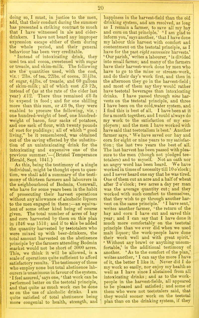 doing so, I must, in justice to the men, add, that their conduct during the summer has presented a striking contrast to much that I have witnessed in ale and cider- drinkers. I have not heard any improper expression escape either of them durmg the whole period, and their general behaviour has been very creditable. ' Instead of intoxicating drink, they used tea and cocoa, sweetened with sugar or treacle, and skim-milk. The following are the quantities used, with the cost, yu..: 2Ibs. of tea, 221bs. of cocoa, 31 gibs, of sugar, 4.^1bs. of treacle, and GO gallons of skim-milk ; all of which cost £'d 12s, instead of (as at the rate of the cider last year) £\2. There thus remained £8 8s to expend in food ; and for one shilling more than this sum, or i.8 9s, they were enabled to procure the following, viz. : one himdred-weight of beef, one hundred- weight of bacon, four sacks of potatoes, and one sack of flour, with twenty pounds of suet for puddings; all of which  good living, be it remembered, was obtained out of the saving effected by the substitu- tion of an unintoxicating drink for the intoxicating and expensive one of the previous summer.'—(Bristol Temperance Herald, Sept. 1841.) As this, being the testimony of a single individual, might be thought open to ques- tion, we shall add a summary of the testi- mony of thirteen farmers and labourers in the neighbourhood of Bodmin, Cornwall, who have for some years been in the habit of prosecuting their harvest operations without any allowance of alcoholic liquors to the men engaged in them;—an equiva- lent of some other kind being of course given. The total number of acres of hay and com harvested by them on this plan in 1846 was 1518; and if to this be added the quantity harvested by teetotalers who were mixed up with beer-drinkers, the total amount harvested on the abstinence principle by the fanners attending Bodmin market would not be short of JiOOO acres. This, wo think it will be allowed, is a scale of operations quite sufficient to afford satisfactory results. The testimony of those who employ none but total abstinence lab- ourers is unanimous in favour of the system. ' I feel assured,' says one,' that work can be performed better on the teetotal principle, and that quite as much work can be done as on the use of alcoholic drinks. I am quite satisfied of total abstinence boine mora congenial to health, strength, and happiness in the harvest-field than the old drinking system, and am resolved, as long as I remain a farmer, to save all my hay and corn on that principle. ' I am glad to inform you,' says another,' that I have done my labour this harvest with comfort and contentment on the teetotal principle, as I have for the past eight successive harvests.' ' Our parish,' writes a labourer,' is divided into small farms; and many of the farmers have their harvest-work done by men who have to go to the mine or stream-work, and do their day's work first, and then in the afternoon they go in the harvest-field; and most of them say they would rather have teetotal beverages than intoxicating drinks. I have passed through nine bar-- vests on the teetotal principle, and three I have been on the cold.water system, and I find this is best of all. I have been at it for a month together, and I could always do my work to the satisfaction of my em- ployers ; and the men I have worked with nave said that teetotalism is best.' Another farmer says, ' We have saved our hay and com for eight or nine years to my satisfac- tion ; the last two years the best of all. The last harvest has been passed with plea- sure to the men (though not pledged tee- totalers) and to myself. Not an oath nor an angry word has been heard. We have worked in times of necessity till 10 o'clock; and I never heard one say that he was tired. One of them cut an acre and a half of wheat after 2 o'clock; two acres a day per man was the average quantity cut; and they worked with such comfort to themselves, that they wish to go through another har- vest on the same principle.' ' I have sent,' writes another farmer, ' the return of the hay and corn I have cut and saved this year; and I can say that I have done it much more comfortably on the teetotal principle than we ever did when we used malt liquor; the work-people have done their work well and with great spirit.' ' Without any brawl or anything uncom- fortable,' is the additional testimony of another. ' As to the comfort of the plan,' writes another,' I can say the more I have of it, the better I like it. Never did I do my work so easily, nor enjoy my health so well as I have since I abstained from all intoxicating drinks ; and as to the work- people in the harvest-fields, all appe;irod to be pleased and satisfied; and some of them who were not teetotalers said, that they would sooner work on the teetotal plan than on the drinking system, if they