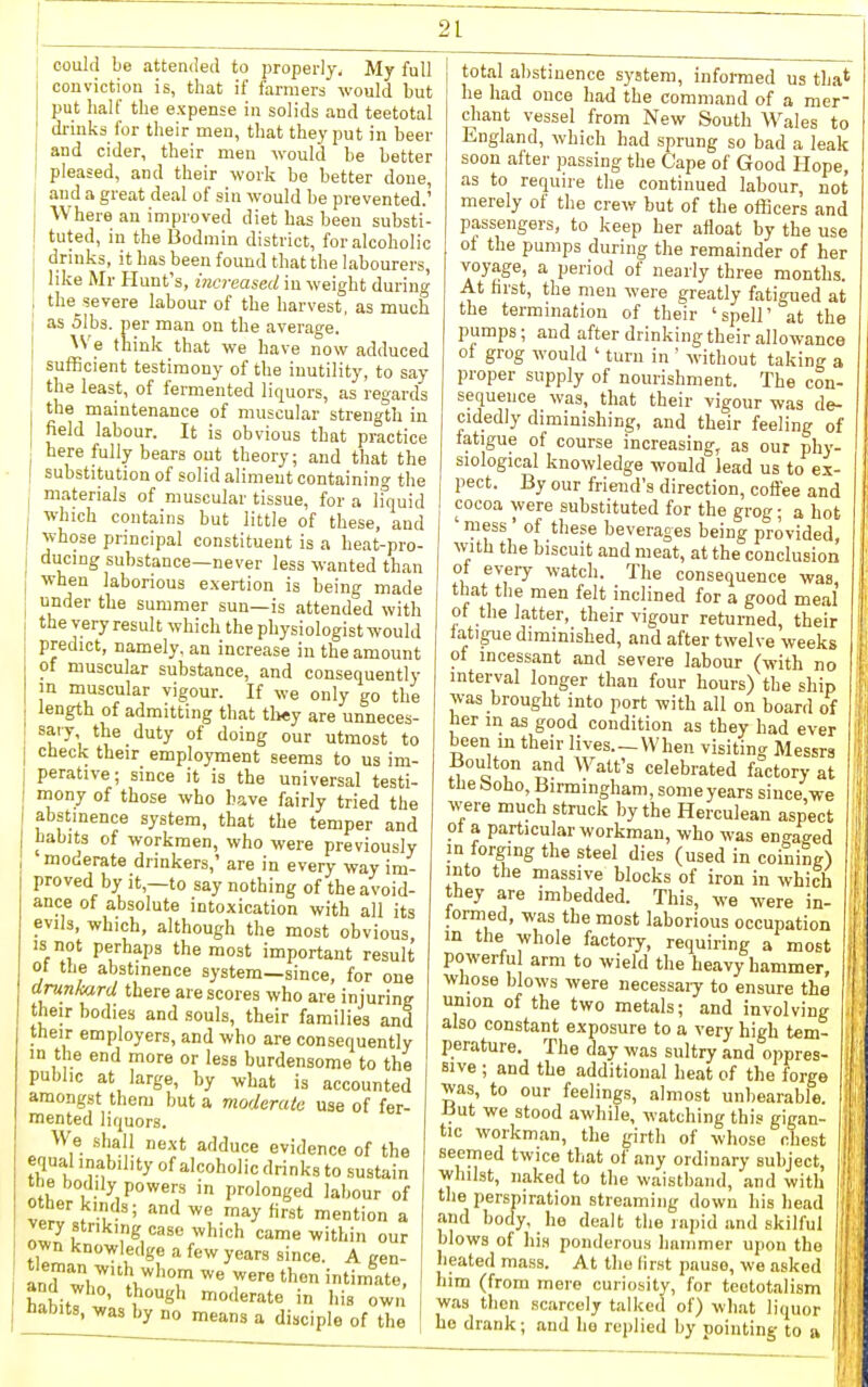 could be attended to properly. My full conviction is, that if farmers would but put half the expense in solids and teetotal drinks for their men, that they put in beer and cider, their men would be better pleased, and their work be better done, and a great deal of sin would be prevented.' Where an improved diet has been substi- tuted, in the Bodmin district, for alcoholic drinks, it has been found that the labourers, like Mr Hunt's, increased in weight during the^severe labour of the harvest, as much as olbs. per man on the average. ^Ve think that we have now adduced sufficient testimony of the inutility, to say the least, of fermented liquors, as regards the maintenance of muscular strength in field labour. It is obvious that practice here fully bears out theory; and that the substitution of solid aliment containing the materials of muscular tissue, for a ifquid which contains but little of these, and whose principal constituent is a heat-pro- ducing substance—never less wanted than when laborious exertion is being made under the summer sun—is attended with the very result which the physiologist would predict, namely, an increase in the amount of muscular substance, and consequently m muscular vigour. If we only go the length of admitting that tli«y are unneces- ^f'^'t ^^ '^'y °^ utmost to check their employment seems to us im- perative; since it is the universal testi- mony of those who have fairly tried the abstinence system, that the temper and habits of workmen, who were previously moderate drinkers,' are in every way im- proved by it,—to say nothing of the avoid- ance of absolute intoxication with all its evils, which, although the most obvious IS not perhaps the most important result ot the abstinence system—since, for one drunkard there are scores who are injuring their bodies and souls, their families and their employers, and who are consequently in the end more or less burdensome to the public at large, by what is accounted amongst them but a moderate use of fer- mented liquors. We shall next adduce evidence of the equal inability of alcoholic drinks to sustain the bodily powers in prolonged laliour of other kinds; and we may first mention a ol^5 ;'S, came within our own knowledge a few years since. A gen- and wir*v,''''T ^'^ '^ iiabits, was by no means a disciple of the total alistinence system, informed us tha* he had once had the command of a mer- chant vessel from New South Wales to England, which had sprung so bad a leak soon after passing the Cape of Good Hope, as to require the continued labour, not merely of the crew but of the officers and passengers, to keep her afloat by the use of the pumps during the remainder of her voyage, a period of nearly three months. At farst, tlie men were greatly fatigued at the termination of their 'spell' at the pumps; and after drinking their allowance of grog would ' turn in ' without taking a proper supply of nourishment. The con- sequence was, that their vigour was de- cidedly diminishing, and their feeling of fatigue of course increasing, as our phy- siological knowledge would lead us to ex- pect. By our friend's direction, coft'ee and cocoa were substituted for the grog; a hot mess ' of these beverages being provided, with the biscuit and meat, at the conclusion of every watch. The consequence was, that the men felt inclined for a good meal of the latter, their vigour returned, their fatigue diminished, and after twelve weeks of incessant and severe labour (with no interval longer than four hours) the ship was brought into port with all on board of her in as good condition as they had ever been m their lives.-VVhen visiting Messrs Boulton and Watt's celebrated factory at tbe boho, Birmingham, someyears since, we were much struck liy the Herculean aspect of a particular workman, who was engaged in forging the steel dies (used in coining) into the massive blocks of iron in which they are imbedded. This, we were in- formed, was the most laborious occupation m the whole factory, requiring a most powerful arm to wield the heavy hammer wliose blows were necessaiy to ensure the union of the two metals; and involvini< also constant exposure to a very high tem- perature. The day was sultry and oppres- 1 Bive ; and the additional heat of the forge i ws, to our feelings, almost unbearable. But we stood awhile, watching this gigan tic workman, the girth of whose chest seemed twice that of any ordinary subject, whilst, naked to the waistband, and with the perspiration streaming down his head and body, lie dealt the rapid and skilful blows of Ids ponderous hammer upon tbu heated mass. At tlio lirst pause, we asked him (from mere curiosity, for teototalism was then scarcely talked of) what liquor ho drank; and he replied by pointing to a