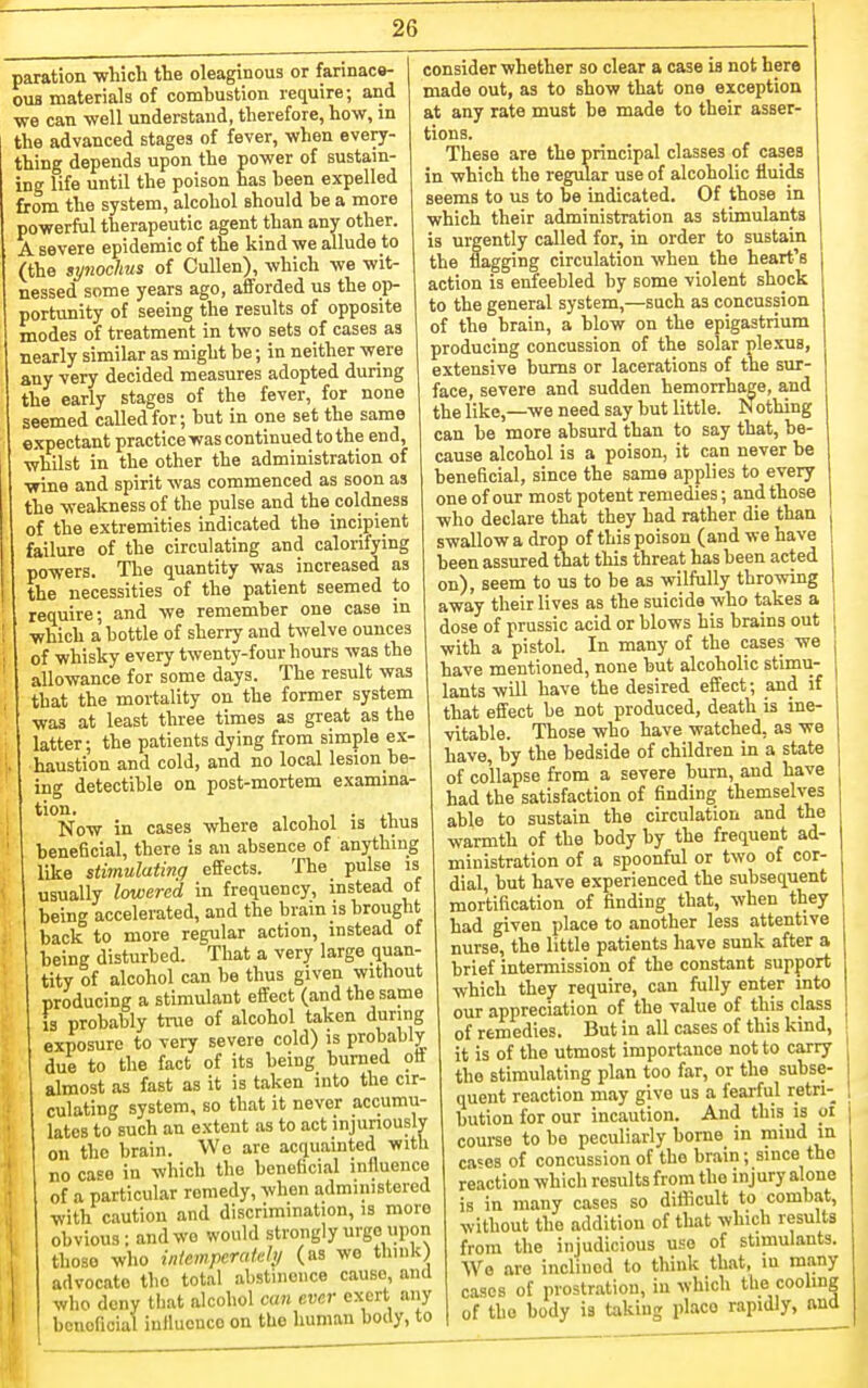 paration -whicli the oleaginous or farinacs- 0U8 materials of combustion require; and we can well understand, therefore, how, in the advanced stages of fever, when every- thing depends upon the power of sustam- ing life until the poison has been expelled from the system, alcohol should be a more powerful therapeutic agent than any other. A severe epidemic of the kind we allude to (the synochus of CuUen), which we wit- nessed some years ago, afforded us the op- portunity of seeing the results of opposite modes of treatment in two sets of cases as nearly similar as might be; in neither were any very decided measures adopted during the early stages of the fever, for none seemed called for; but in one set the same expectant practice was continued to the end, whilst in the other the administration of wine and spirit was commenced as soon as the weakness of the pulse and the coldness of the extremities indicated the incipient failure of the circulating and calorifying powers. Tlie quantity was increased as the necessities of the patient seemed to require; and we remember one case m which a bottle of sherry and twelve ounces of whisky every twenty-four hours was the allowance for some days. The result was that the mortality on the former system was at least three times as great as the latter; the patients dying from simple ex- haustion and cold, and no local lesion be- ing detectible on post-mortem examma- tion, , , , . .1 Now in cases where alcohol is thus beneficial, there is an absence of anything like stimulating effects. The pulse is usually lowered in frequency, instead of being accelerated, and the brain is brought back to more regular action, instead of being disturbed. That a very large quan- tity of alcohol can be thus given without producing a stimulant effect (and the same Is probably tine of alcohol taken during exposure to very severe cold) is probably due to the fact of its being burned off almost as fast as it is taken into the cir- culating system, so that it never accumu- lates to such an extent as to act injunouslv on the brain. Wo are acquainted with no case in which the beneficial influence of a particular remedy, when administered with caution and discrimination, is more obvious; and wo would strongly urge upon thoso who inlempcratehj (as we think) advocate tho total abstinence cause, ana who deny that alcohol can ever exert any beneficial inlluonco on the human body, to consider whether so clear a case is not hero made out, as to show that one exception at any rate must be made to their asser- tions. These are the principal classes of cases in which the regular use of alcoholic fluids seems to us to be indicated. Of those in which their administration as stimulants is urgently called for, in order to sustain the flagging circulation when the heart's action is enfeebled by some violent shock to the general system,—such as concussion of the brain, a blow on the epigastrium producing concussion of the solar plexus, extensive bums or lacerations of the sur- face, severe and sudden hemorrhage, and the like,—we need say but little. Nothing can be more absurd than to say that, be- cause alcohol is a poison, it can never be beneficial, since the same applies to every one of our most potent remedies; and those who declare that they had rather die than swallow a drop of this poison (and we have been assured that this threat has been acted on), seem to us to be as wilfully throwing away their lives as the suicide who takes a dose of prussic acid or blows his brains out with a pistol. In many of the cases we have mentioned, none but alcoholic stimu- lants will have the desired effect; and if that effect be not produced, death is ine- vitable. Those who have watched, as we have, by the bedside of children in a state of collapse from a severe burn, and have had the satisfaction of finding themselves able to sustain the circulation and the warmth of the body by the frequent ad- ministration of a spoonful or two of cor- dial, but have experienced the subsequent mortification of finding that, when they had given place to another less attentive nurse, the little patients have sunk after a brief intermission of the constant support which they require, can fully enter into our appreciation of the value of this class of remedies. But in all cases of this kind, it is of the utmost importance not to carry the stimulating plan too far, or the subse- quent reaction may give us a fearful retri- bution for our incaution. And this is oi course to be peculiarly home in miud in ca«es of concussion of tho brain; since the reaction which results from the injury alone is in many cases so difficult to combat, without the addition of that which results from the injudicious use of stimulants. We are inclined to think that, in many cases of prostration, in which the cooling of the body is taking place rapidly, and