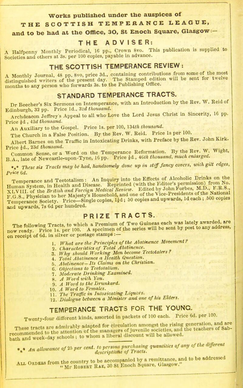 THE SCOTTISH TEMPERANCE LEAGUE, and to be had at the Office, 30, St Enoch Square, Glasgow:— THE ADV ISER: A Halfpenny Monthly Periodical, 16 pp., Crown 8vo. This publication is supplied to Societies and others at 3s. per 100 copies, payable in advance. THE SCOTTISH TEMPERANCE REVIEW: A Monthly Journal, 48 pp. 8vo, price 3d., containing contributions from some of the most distineuished writers of the present day. The Stamped edition will be sent for twelve months to any person who forwards 3s. to the PubUshing Office. STANDARD TEMPERANCE TRACTS. Dr Beecher's Six Sermons on Intemperance, with an Introduction by the Rev. W. Keld of Edinburgh, 32 pp. Price Id., 3'2d thousand. Archdeacon Jeffrey s Appeal to all who Love the Lord Jesus Christ in Smcerity. 16 pp. Price id , 42d thousand. An Auxiliary to the Gospel. Price Is. per 100, 134M thousatid. The Church in a False Position. By the Rev. W. Reid. Price Is per 100. Albert Barnes on the Traffic in Intoxicating Drinks, with Preface by the Eev. John Kirk. Price id., 23d thousand. Common Sense, or a Word on the Temperance Reformation. By the Rev. W. Wight, B.A., late of Newcastle-upon-Tyne, 16 pp. Price |d , mh thousand, much enlarged. V These six Tracts may be had, handsomely done up in stiff fancy covers, vAih gUt edges. Price 6<i. Temperance and Teetotalism : An Inquiry into the Effects of Alcoholic Drinks on the Humnystem, in Health and Disease. Reprinted (with 'l\« F.ditor's permission) from No. xV VIII of the British and Foreign Medical Review. Edited by John Forbes, M.D., F R.S., F G S Ph vsldan to her Majesty's Household, and one of the Vice-Presidents of the National TempeVrnceSoJJety Price--sfngle copies, lid; 50 copies and upwards. Id each; 500 copies and upwards, Ts 6d per hundred. PRIZE TRACTS. The foUowinK Tracts, to which a Premium of Two Guineas each was lately awarded, are now reX Price per 'O- ^ specimen of the series will be sent by post to any address, on receipt of 6d. in silver or postage stamps :— 1. What are the Principles of the Abstinence Movement? 2. Characteristics of Total Abstinence. 3. Why should Working Men become Teetotalers ? 4. Total Abstinence a Health Question. 5. Abstinence—Its Claims on the Christian. 6. Objections to Teetotalism. 7. Moderate Drinking Examined. 8. A Word with You. a. A Word to the Drunkard. 10. A Word to Females. 11. The Traffic in Intoxicating Liquot-s. 12. Dialogue between a Minister and one of his Elders. TEMPERANCE TRACTS FOR THE YOUNG, Twenty-four different kinds, assorted In packets of 100 each. Price 6d. per 100. recommended to tiic a iLiii-i b ,li,count will be allowed. (Swl^^^-a-^^Sr^ will be allowed. ... allowance Of.. V^r '''^^ '^'^ Au, Oa.«. rrom the cojmtry t<^^^^ - be addressed