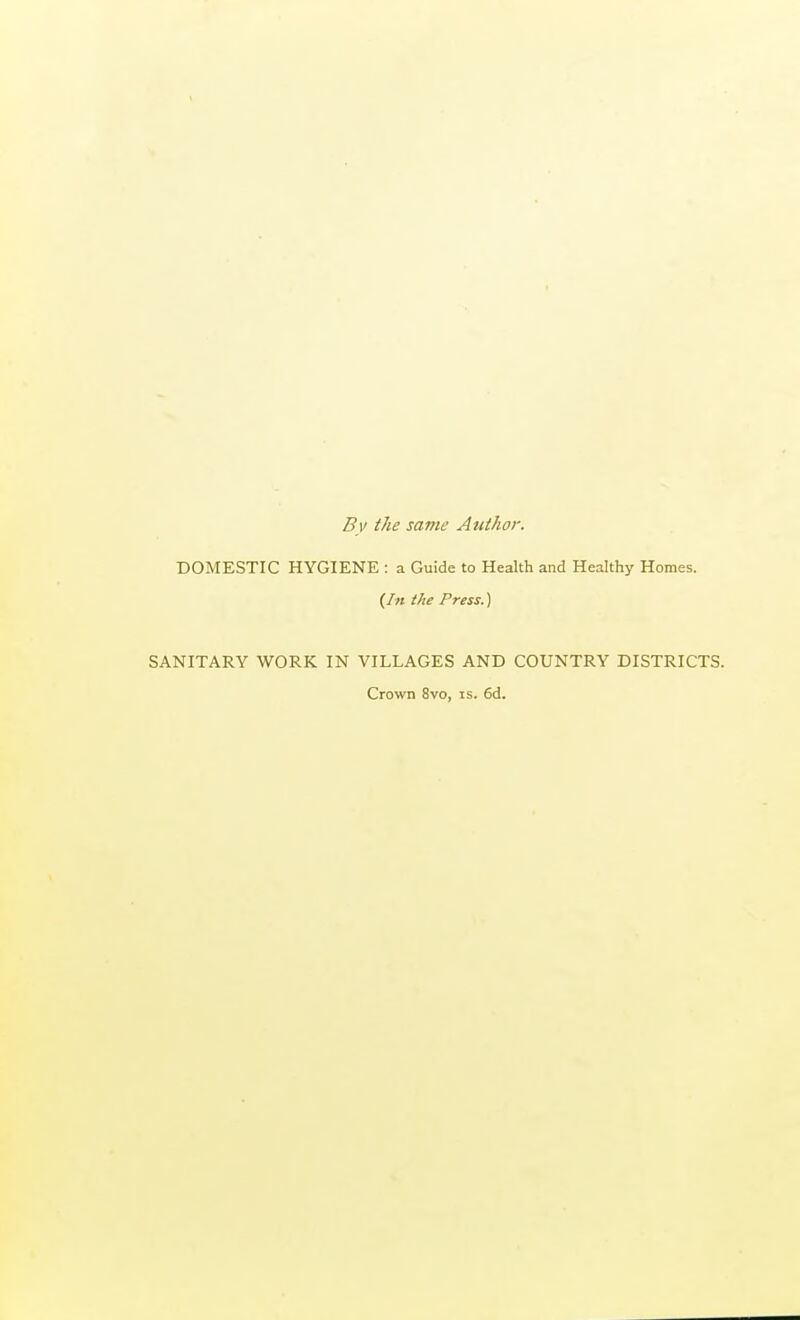 By the same Author. DOMESTIC HYGIENE : a Guide to Health and Healthy Homes. {In the Press.) SANITARY WORK IN VILLAGES AND COUNTRY DISTRICTS. Crown 8vo, is. 6d.