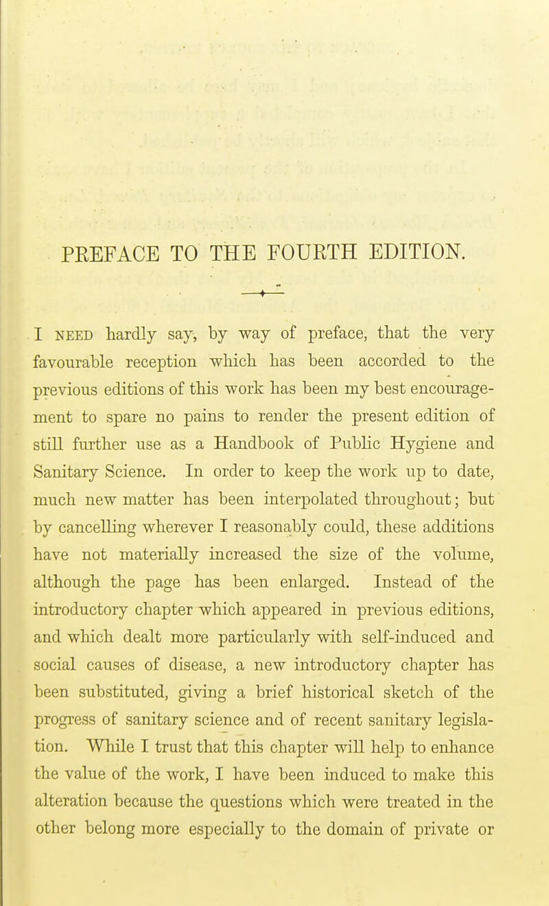 I need hardly say, by way of preface, that the very favourable reception which has been accorded to the previous editions of this work has been my best encourage- ment to spare no pains to render the present edition of still further use as a Handbook of Public Hygiene and Sanitary Science. In order to keep the work up to date, much new matter has been interpolated throughout; but by cancelling wherever I reasonably could, these additions have not materially increased the size of the volume, although the page has been enlarged. Instead of the introductory chapter which appeared in previous editions, and which dealt more particularly with self-induced and social causes of disease, a new introductory chapter has been substituted, giving a brief historical sketch of the progress of sanitary science and of recent sanitary legisla- tion. While I trust that this chapter will help to enhance the value of the work, I have been induced to make this alteration because the questions which were treated in the other belong more especially to the domain of private or