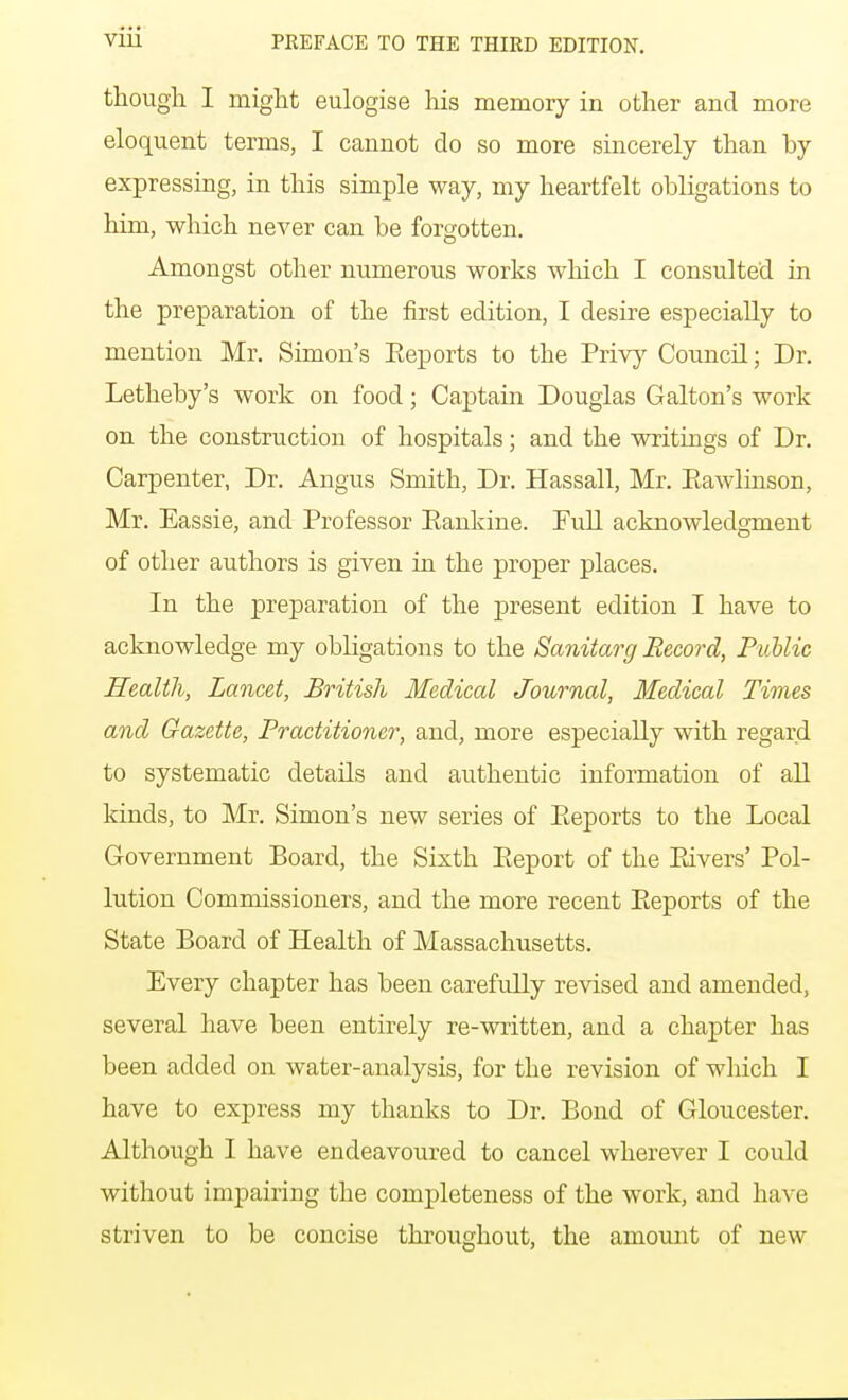 though I might eulogise his memory in other and more eloquent terms, I cannot do so more sincerely than by expressing, in this simple way, my heartfelt obligations to him, which never can be forgotten. Amongst other numerous works which I consulted in the preparation of the first edition, I desire especially to mention Mr. Simon's Eeports to the Privy Council; Dr. Letheby's work on food; Captain Douglas Galton's work on the construction of hospitals; and the writings of Dr. Carpenter, Dr. Angus Smith, Dr. Hassall, Mr. Eawlinson, Mr. Eassie, and Professor Eankine. Full acknowledgment of other authors is given in the proper places. In the preparation of the j)resent edition I have to acknowledge my obligations to the Sanitary Record, Public Health, Lancet, British Medical Journal, Medical Times and Gazette, Practitioner, and, more especially with regard to systematic details and authentic information of all kinds, to Mr. Simon's new series of Eeports to the Local Government Board, the Sixth Eeport of the Eivers' Pol- lution Commissioners, and the more recent Eeports of the State Board of Health of Massachusetts. Every chapter has been carefuEy revised and amended, several have been entirely re-written, and a chapter has been added on water-analysis, for the revision of which I have to express my thanks to Dr. Bond of Gloucester. Although I have endeavoured to cancel wherever I could without impairing the completeness of the work, and have striven to be concise throughout, the amount of new