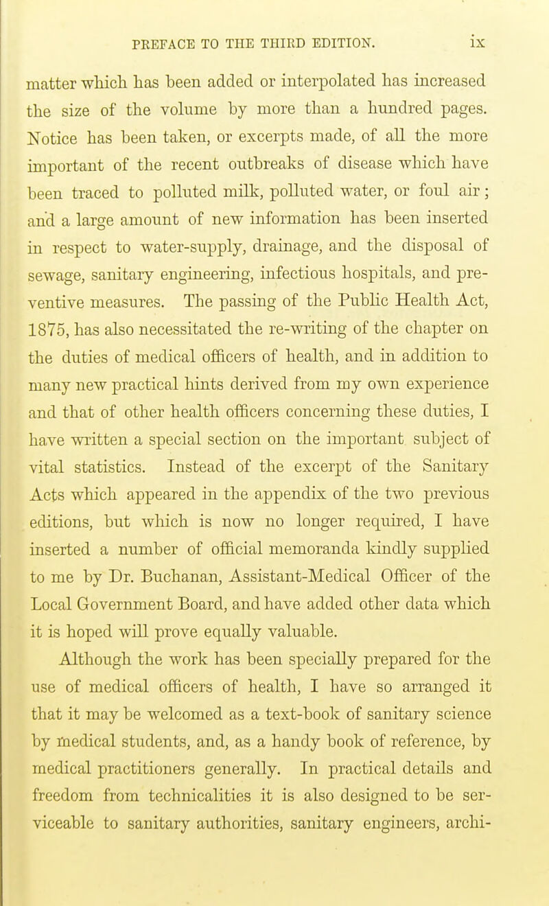 matter which has been added or interpolated has increased the size of the volume by more than a hundred pages. Notice has been taken, or excerpts made, of all the more important of the recent outbreaks of disease which have been traced to polluted milk, polluted water, or foul air; and a large amount of new information has been inserted in respect to water-supply, drainage, and the disposal of sewage, sanitary engineering, infectious hospitals, and pre- ventive measures. The passing of the Public Health Act, 1875, has also necessitated the re-writing of the chapter on the duties of medical officers of health, and in addition to many new practical hints derived from my own experience and that of other health officers concerning these duties, I have written a special section on the important subject of vital statistics. Instead of the excerpt of the Sanitary Acts which appeared in the appendix of the two previous editions, but which is now no longer required, I have inserted a number of official memoranda kindly supplied to me by Dr. Buchanan, Assistant-Medical Officer of the Local Government Board, and have added other data which it is hoped will prove equally valuable. Although the work has been specially prepared for the use of medical officers of health, I have so arranged it that it may be welcomed as a text-book of sanitary science by medical students, and, as a handy book of reference, by medical practitioners generally. In practical details and freedom from technicalities it is also designed to be ser- viceable to sanitary authorities, sanitary engineers, archi-