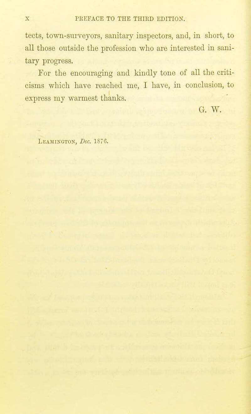 tects, town-surveyors, sanitary inspectors, and, in short, to all those outside the profession who are interested in sani- tary progress. For the encouraging and kindly tone of all the criti- cisms which have reached rne, I have, in conclusion, to express my warmest thanks. G. W.
