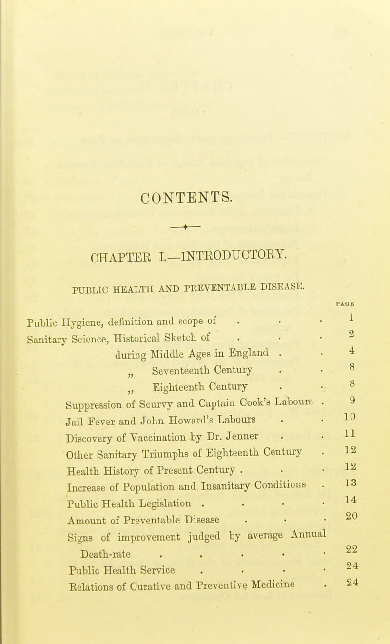 CONTENTS. CHAPTER L—INTRODUCTORY. PUBLIC HEALTH AND PREVENTABLE DISEASE. Public Hygiene, definition and scope of Sanitary Science, Historical Sketch of during Middle Ages in England . „ Seventeenth Century „ Eighteenth Century Suppression of Scurvy and Captain Cook's Labours Jail Fever and John Howard's Labours Discovery of Vaccination by Dr. Jenner Other Sanitary Triumphs of Eighteenth Century Health History of Present Century . Increase of Population and Insanitary Conditions Public Health Legislation . Amount of Preventable Disease Signs of improvement judged by average Annual Death-rate . Public Health Service Kelations of Curative and Preventive Medicine