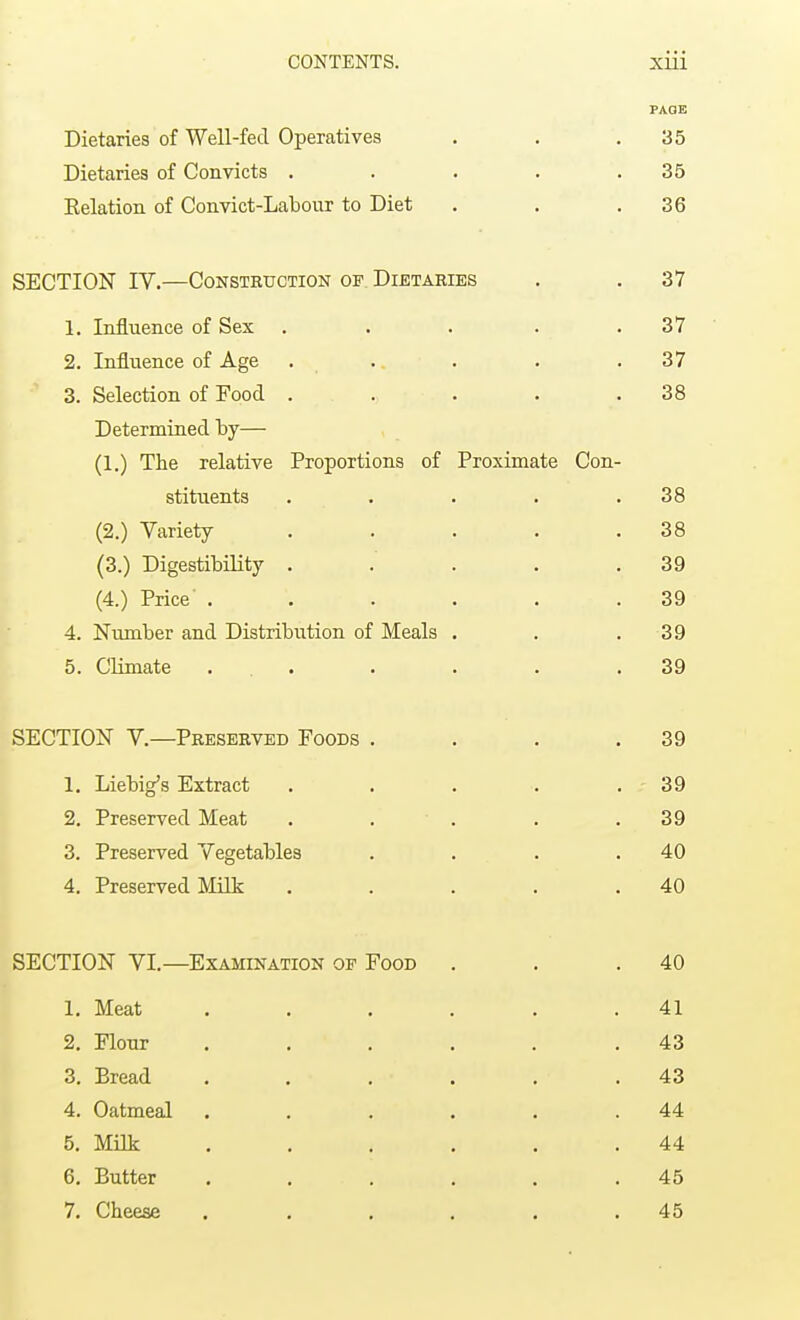 PAGE Dietaries of Well-fed Operatives . . .35 Dietaries of Convicts . . . . .35 Eelation of Convict-Labour to Diet . . .36 SECTION IV.—Construction of. Dietaries . . 37 1. Influence of Sex . . . . .37 2. Influence of Age . . . . .37 3. Selection of Food . . . . .38 Determined by— (1.) The relative Proportions of Proximate Con- stituents . . . . .38 (2.) Variety . . . . .38 (3.) Digestibility . . . . .39 (4.) Price' ...... 39 4. Number and Distribution of Meals . . . 39 5. Climate ... . . . .39 SECTION V.—Preserved Foods . . . .39 1. Liebig's Extract . . . . .39 2. Preserved Meat . . . . .39 3. Preserved Vegetables . . . .40 4. Preserved Milk . . . . .40 SECTION VI.—Examination of Food . . .40 1. Meat . . . . . .41 2. Flour . . . . . .43 3. Bread . . • . .43 4. Oatmeal . . . . . .44 5. Milk . . . . ' . 44 6. Eutter . . . . . .45 7. Cheese . . . . . .45