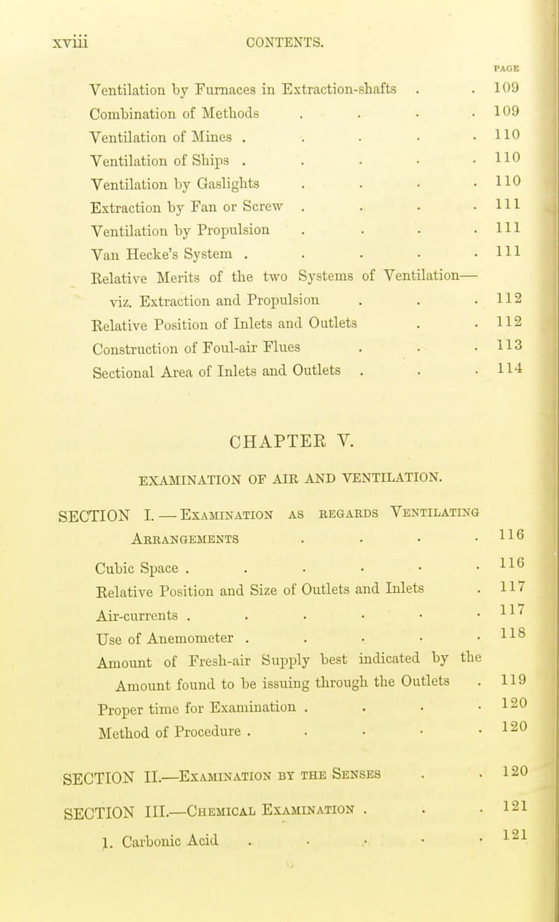 PAGE Ventilation by Furnaces in Extraction-shafts . .109 Combination of Methods . . . .109 Ventilation of Mines . . . • .110 Ventilation of Ships . . . • .110 Ventilation by Gaslights . . . .110 Extraction by Fan or Screw . . . .111 Ventilation by Propulsion . . . .111 Van Heche's System . . . • .111 Eelative Merits of the two Systems of Ventilation— viz. Extraction and Propulsi on . . .112 Eelative Position of Inlets and Outlets . .112 Construction of Foul-air Flues . . .113 Sectional Area of Inlets and Outlets . . .114 CHAPTEK V. EXAMINATION OF AIR AND VENTILATION. SECTION I. — Examination as regards Ventilating Arrangements . . • .116 Cubic Space . . . • • .116 Eelative Position and Size of Outlets and Inlets . 117 1 1 7 Air-currents . . . • • • Use of Anemometer . . . • .118 Amount of Fresh-air Supply best indicated by the Amount found to be issuing through the Outlets . 119 Proper time for Examination . . . .120 Method of Procedure . . . • .120 SECTION II.—Examination by the Senses . .120 SECTION IH.—Chemical Examination . . .121 1. Carbonic Acid 121