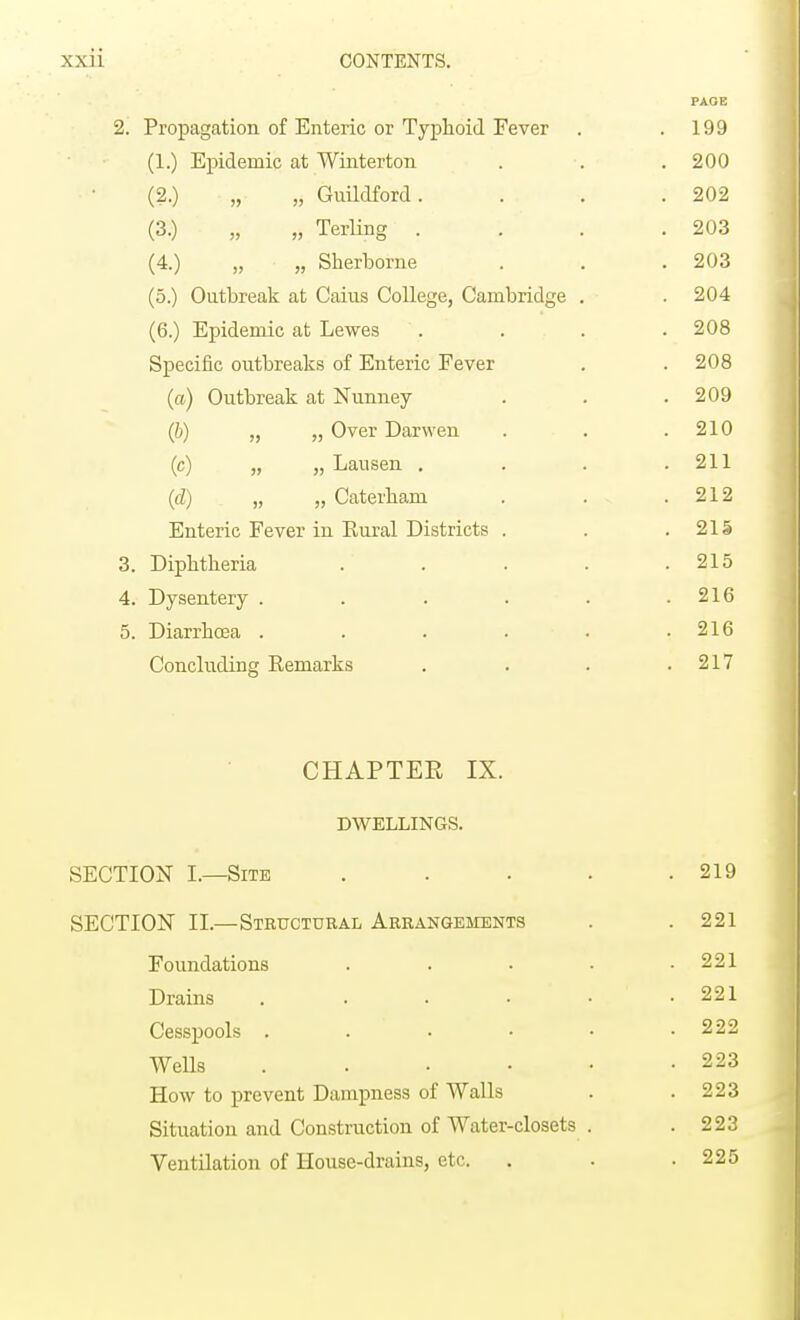 PAGE 2. Propagation of Enteric or Typhoid Fever . .199 (1.) Epidemic at Winterton . . . 200 (2.) „ „ Guildford. . . .202 (3.) „ „ Terling . . ' . .203 (4.) „ „ Sherborne . . .203 (5.) Outbreak at Caius College, Cambridge . . 204 (6.) Epidemic at Lewes .... 208 Specific outbreaks of Enteric Fever . . 208 (a) Outbreak at Nunney . . .209 (6) „ „ Over Darwen . . .210 (c) „ „ Lausen . . . .211 (d) „ » Caterham . . • .212 Enteric Fever in Kural Districts . . . 21 § 3. Diphtheria . . . . .215 4. Dysentery . . . . . .216 5. Diarrhoea . . . . • .216 Concluding Remarks . . . .217 CHAPTER IX. DWELLINGS. SECTION I.—Site . . . . .219 SECTION II.—Structural Arrangements . .221 Foundations . . • • .221 Drains . . . • • .221 Cesspools . . • • • .222 Wells . . • • • -223 How to prevent Dampness of Walls . .223 Situation and Construction of Water-closets . .223 Ventilation of House-drains, etc. . . .225