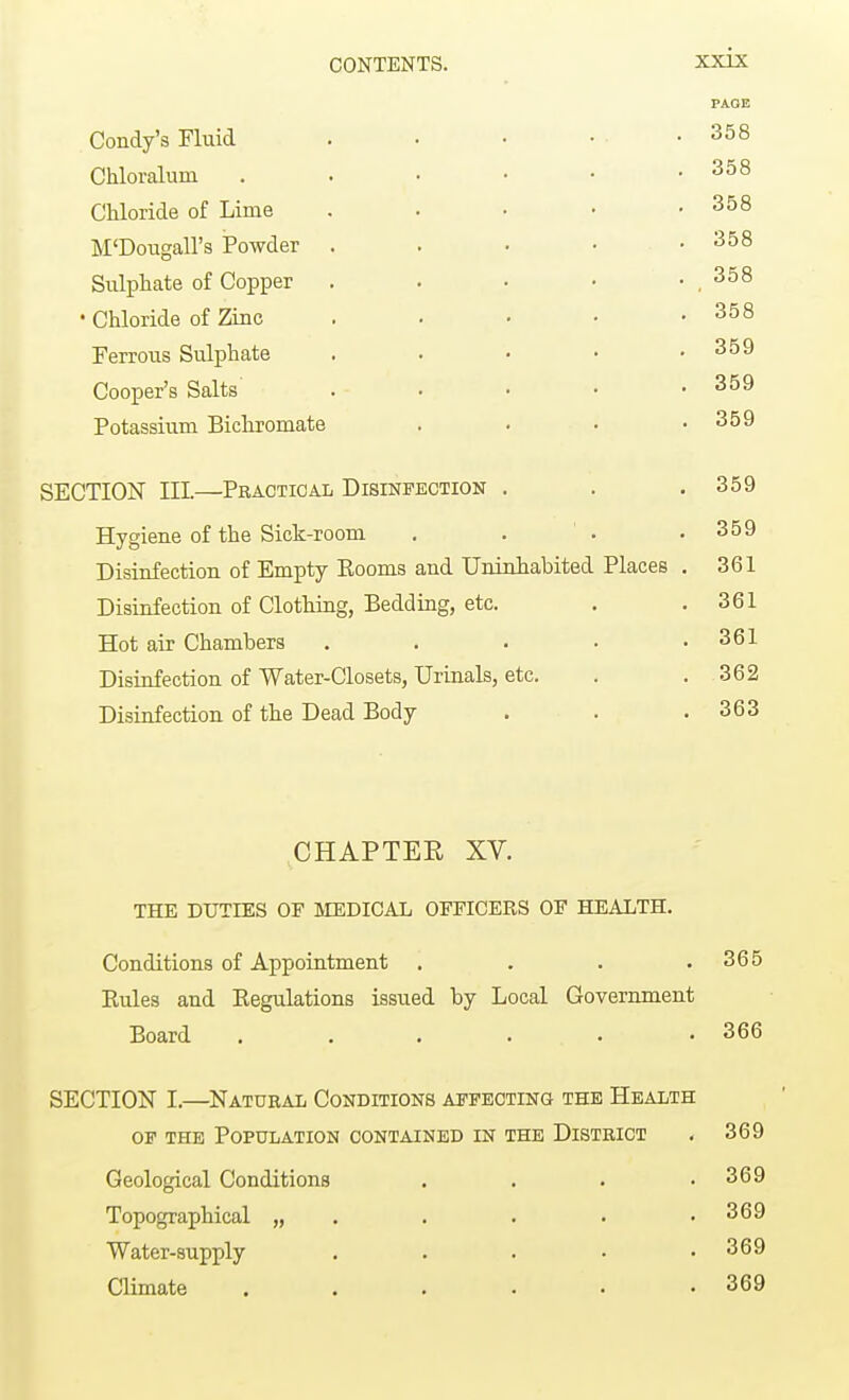 PAGE Condy's Fluid . . • • .358 Chloralum . . • • • .358 Chloride of Lime . . • • .358 M'Dougall's Powder . . • • .358 Sulphate of Copper . . • • . 358 • Chloride of Zinc . . • • .358 Ferrous Sulphate . . • • .359 Cooper's Salts . - . • • .359 Potassium Bichromate . . • .359 SECTION III.—Practical Disinfection . . .359 Hygiene of the Sick-room . . ' . .359 Disinfection of Empty Eooms and Uninhabited Places . 361 Disinfection of Clothing, Bedding, etc. . .361 Hot air Chambers . . . • .361 Disinfection of Water-Closets, Urinals, etc. . .362 Disinfection of the Dead Body . . .363 CHAPTEE XV. THE DUTIES OE MEDICAL OFFICERS OF HEALTH. Conditions of Appointment . . . .365 Rules and Regulations issued by Local Government Board ...... 366 SECTION L—Natural Conditions affecting the Health of the Population contained in the District . 369 Geological Conditions . . . .369 Topographical „ . . • .369 Water-supply . . . • .369 Climate . . . . . .369